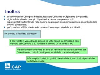 Inoltre:
   si confronta con Collegio Sindacale, Revisore Contabile e Organismo di Vigilanza;
   vigila sul rispetto del principio di parità di accesso, competenza e di
   rappresentatività territoriale nella nomina degli organi di amministrazione e di controllo delle
   società partecipate;
   può chiedere al Cda ulteriore documentazione a supporto della sua attività.

Il Comitato di indirizzo strategico:


      è convocato in via ordinaria almeno tre volte l’anno su richiesta di ogni
      membro del Comitato o su richiesta di almeno un terzo del CdA;

             riferisce almeno due volte all’anno all’Assemblea sull’attività svolta per
             l’esercizio del controllo analogo ai sensi della normativa vigente;

                         informa gli azionisti, in qualità di enti affidanti, con riunioni periodiche
                         sull’attività svolta.
 