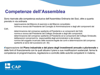 Competenze dell’Assemblea
Sono riservate alla competenza esclusiva dell’Assemblea Ordinaria dei Soci, oltre a quanto
previsto in via ordinaria
          (approvazione del Bilancio di esercizio e del Bilancio consolidato;
          nomina e revoca del Presidente del Consiglio di Amministrazione e degli altri componenti del
CdA;
          determinazione del compenso spettante al Presidente e ai componenti del CdA;
          nomina e revoca del Presidente del Collegio Sindacale e degli altri componenti;
          determinazione del compenso spettante al Presidente ed ai componenti del Collegio Sindacale;
          deliberazioni concernenti la responsabilità degli amministratori e dei sindaci;
          nomina del soggetto incaricato della revisione legale dei conti e determinazione del compenso
          spettante ai sensi del successivo art. 35):

 l’approvazione del Piano industriale e del piano degli investimenti annuale o pluriennale e
delle fonti di finanziamento con le quali attuare il piano e sue modificazioni sostanziali, ferme le
competenze di programmazione, regolazione e controllo delle autorità competenti in materia;
 