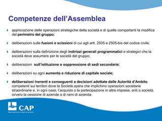 Competenze dell’Assemblea
approvazione delle operazioni strategiche della società e di quelle comportanti la modifica
del perimetro del gruppo;

deliberazioni sulle fusioni e scissioni di cui agli artt. 2505 e 2505-bis del codice civile;

deliberazioni sulla definizione degli indirizzi generali programmatici e strategici che la
società deve assumere per le società del gruppo;

deliberazioni sull’istituzione o soppressione di sedi secondarie;

deliberazioni su ogni aumento e riduzione di capitale sociale;

deliberazioni inerenti e conseguenti a decisioni adottate dalle Autorità d’Ambito
competenti sui territori dove la Società opera che implichino operazioni societarie
straordinarie e, in ogni caso, l’acquisto o la partecipazione in altre imprese, enti o società,
ovvero la cessione di aziende o di rami di azienda.
 