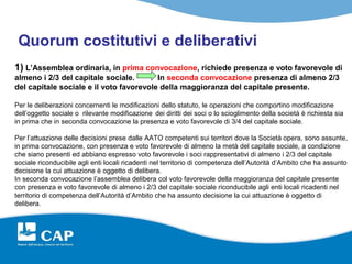 Quorum costitutivi e deliberativi
1) L’Assemblea ordinaria, in prima convocazione, richiede presenza e voto favorevole di
almeno i 2/3 del capitale sociale.       In seconda convocazione presenza di almeno 2/3
del capitale sociale e il voto favorevole della maggioranza del capitale presente.

Per le deliberazioni concernenti le modificazioni dello statuto, le operazioni che comportino modificazione
dell’oggetto sociale o rilevante modificazione dei diritti dei soci o lo scioglimento della società è richiesta sia
in prima che in seconda convocazione la presenza e voto favorevole di 3/4 del capitale sociale.

Per l’attuazione delle decisioni prese dalle AATO competenti sui territori dove la Società opera, sono assunte,
in prima convocazione, con presenza e voto favorevole di almeno la metà del capitale sociale, a condizione
che siano presenti ed abbiano espresso voto favorevole i soci rappresentativi di almeno i 2/3 del capitale
sociale riconducibile agli enti locali ricadenti nel territorio di competenza dell’Autorità d’Ambito che ha assunto
decisione la cui attuazione è oggetto di delibera.
In seconda convocazione l’assemblea delibera col voto favorevole della maggioranza del capitale presente
con presenza e voto favorevole di almeno i 2/3 del capitale sociale riconducibile agli enti locali ricadenti nel
territorio di competenza dell’Autorità d’Ambito che ha assunto decisione la cui attuazione è oggetto di
delibera.
 