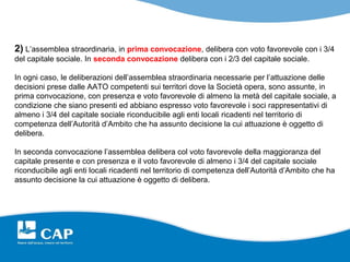 2) L’assemblea straordinaria, in prima convocazione, delibera con voto favorevole con i 3/4
del capitale sociale. In seconda convocazione delibera con i 2/3 del capitale sociale.

In ogni caso, le deliberazioni dell’assemblea straordinaria necessarie per l’attuazione delle
decisioni prese dalle AATO competenti sui territori dove la Società opera, sono assunte, in
prima convocazione, con presenza e voto favorevole di almeno la metà del capitale sociale, a
condizione che siano presenti ed abbiano espresso voto favorevole i soci rappresentativi di
almeno i 3/4 del capitale sociale riconducibile agli enti locali ricadenti nel territorio di
competenza dell’Autorità d’Ambito che ha assunto decisione la cui attuazione è oggetto di
delibera.

In seconda convocazione l’assemblea delibera col voto favorevole della maggioranza del
capitale presente e con presenza e il voto favorevole di almeno i 3/4 del capitale sociale
riconducibile agli enti locali ricadenti nel territorio di competenza dell’Autorità d’Ambito che ha
assunto decisione la cui attuazione è oggetto di delibera.
 
