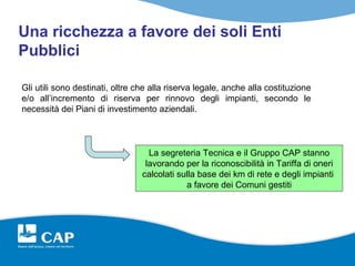 Una ricchezza a favore dei soli Enti
Pubblici

Gli utili sono destinati, oltre che alla riserva legale, anche alla costituzione
e/o all’incremento di riserva per rinnovo degli impianti, secondo le
necessità dei Piani di investimento aziendali.



                                   La segreteria Tecnica e il Gruppo CAP stanno
                                  lavorando per la riconoscibilità in Tariffa di oneri
                                 calcolati sulla base dei km di rete e degli impianti
                                             a favore dei Comuni gestiti
 