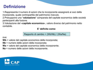 Definizione
1.Rappresenta il numero di azioni che la incorporante assegnerà ai soci della
incorporata, quale contropartita del patrimonio ricevuto.
2.Presuppone una “valutazione” comparata del capitale economico delle società
partecipanti alla fusione.
3.Valutazione del «capitale economico», valore diverso dal patrimonio netto
contabile.
                                  E’ definito come:

                    Rapporto di cambio = (Wb/Nb) / (Wa/Na)
ove:
Wb = valore del capitale economico della incorporata;
Nb = numero delle azioni della incorporata;
Wa = valore del capitale economico della incorporante;
Na = numero delle azioni della incorporante.
 