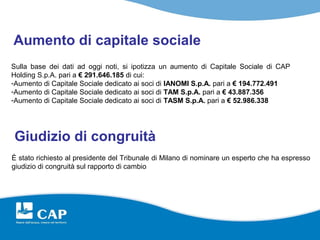 Aumento di capitale sociale
Sulla base dei dati ad oggi noti, si ipotizza un aumento di Capitale Sociale di CAP
Holding S.p.A. pari a € 291.646.185 di cui:
-Aumento di Capitale Sociale dedicato ai soci di IANOMI S.p.A. pari a € 194.772.491
-Aumento di Capitale Sociale dedicato ai soci di TAM S.p.A. pari a € 43.887.356
-Aumento di Capitale Sociale dedicato ai soci di TASM S.p.A. pari a € 52.986.338




Giudizio di congruità
È stato richiesto al presidente del Tribunale di Milano di nominare un esperto che ha espresso
giudizio di congruità sul rapporto di cambio
 