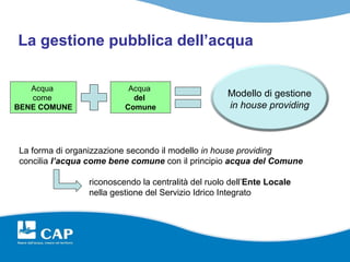 La gestione pubblica dell’acqua

   Acqua                  Acqua
   come                    del                      Modello di gestione
BENE COMUNE              Comune                     in house providing



La forma di organizzazione secondo il modello in house providing
concilia l’acqua come bene comune con il principio acqua del Comune

                riconoscendo la centralità del ruolo dell’Ente Locale
                nella gestione del Servizio Idrico Integrato
 