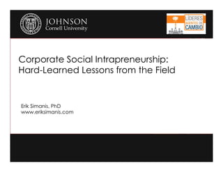 Corporate Social Intrapreneurship: 
Hard-Learned Lessons from the Field 
Erik Simanis, PhD 
www.eriksimanis.com 
 