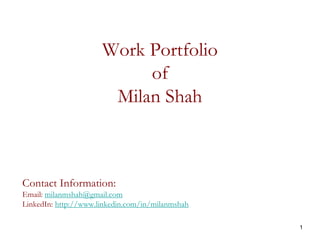 1
Work Portfolio
of
Milan Shah
Contact Information:
Email: milanmshah@gmail.com
LinkedIn: http://www.linkedin.com/in/milanmshah
 