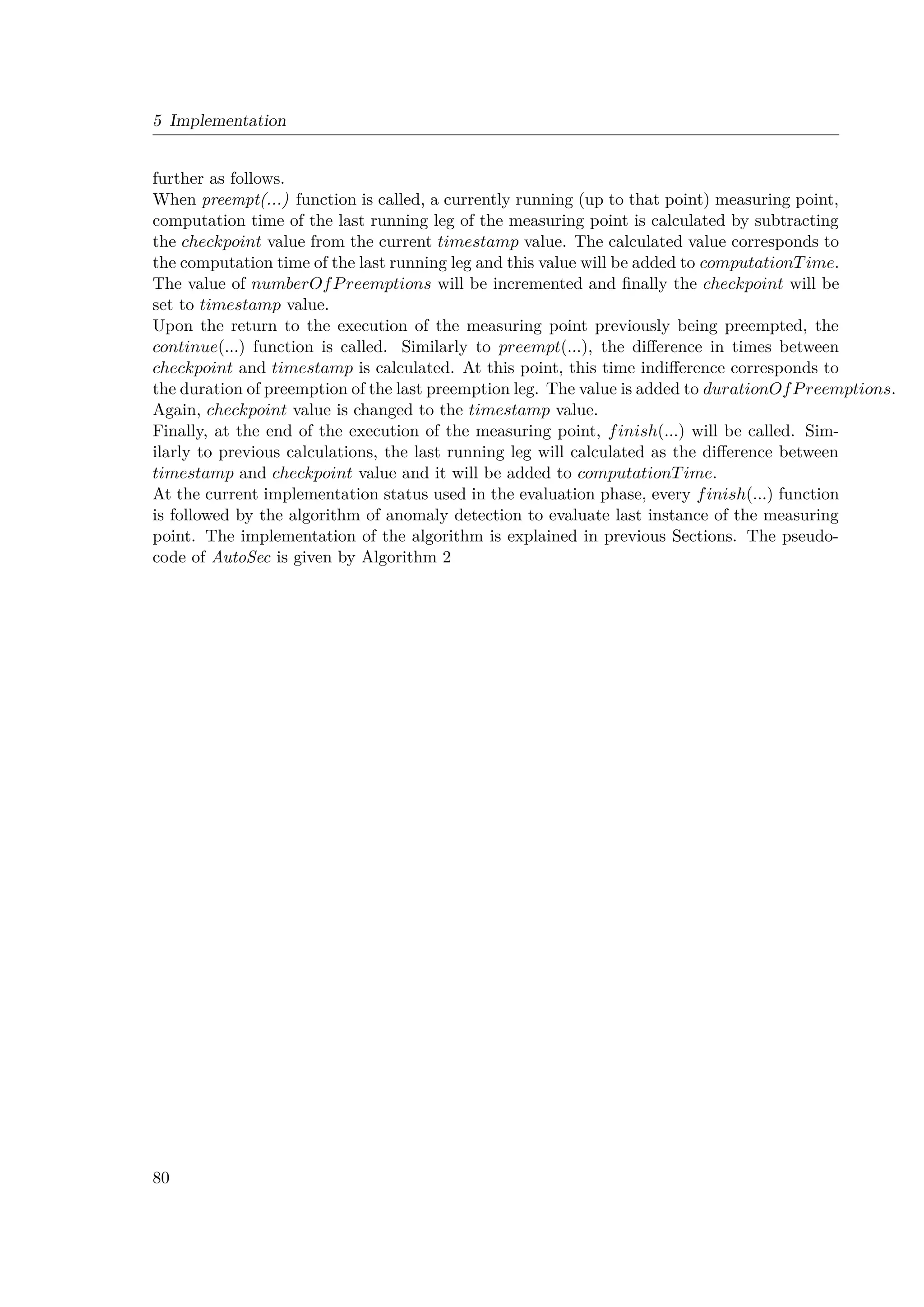 5 Implementation
further as follows.
When preempt(...) function is called, a currently running (up to that point) measuring point,
computation time of the last running leg of the measuring point is calculated by subtracting
the checkpoint value from the current timestamp value. The calculated value corresponds to
the computation time of the last running leg and this value will be added to computationTime.
The value of numberOfPreemptions will be incremented and finally the checkpoint will be
set to timestamp value.
Upon the return to the execution of the measuring point previously being preempted, the
continue(...) function is called. Similarly to preempt(...), the difference in times between
checkpoint and timestamp is calculated. At this point, this time indifference corresponds to
the duration of preemption of the last preemption leg. The value is added to durationOfPreemptions.
Again, checkpoint value is changed to the timestamp value.
Finally, at the end of the execution of the measuring point, finish(...) will be called. Sim-
ilarly to previous calculations, the last running leg will calculated as the difference between
timestamp and checkpoint value and it will be added to computationTime.
At the current implementation status used in the evaluation phase, every finish(...) function
is followed by the algorithm of anomaly detection to evaluate last instance of the measuring
point. The implementation of the algorithm is explained in previous Sections. The pseudo-
code of AutoSec is given by Algorithm 2
80
 