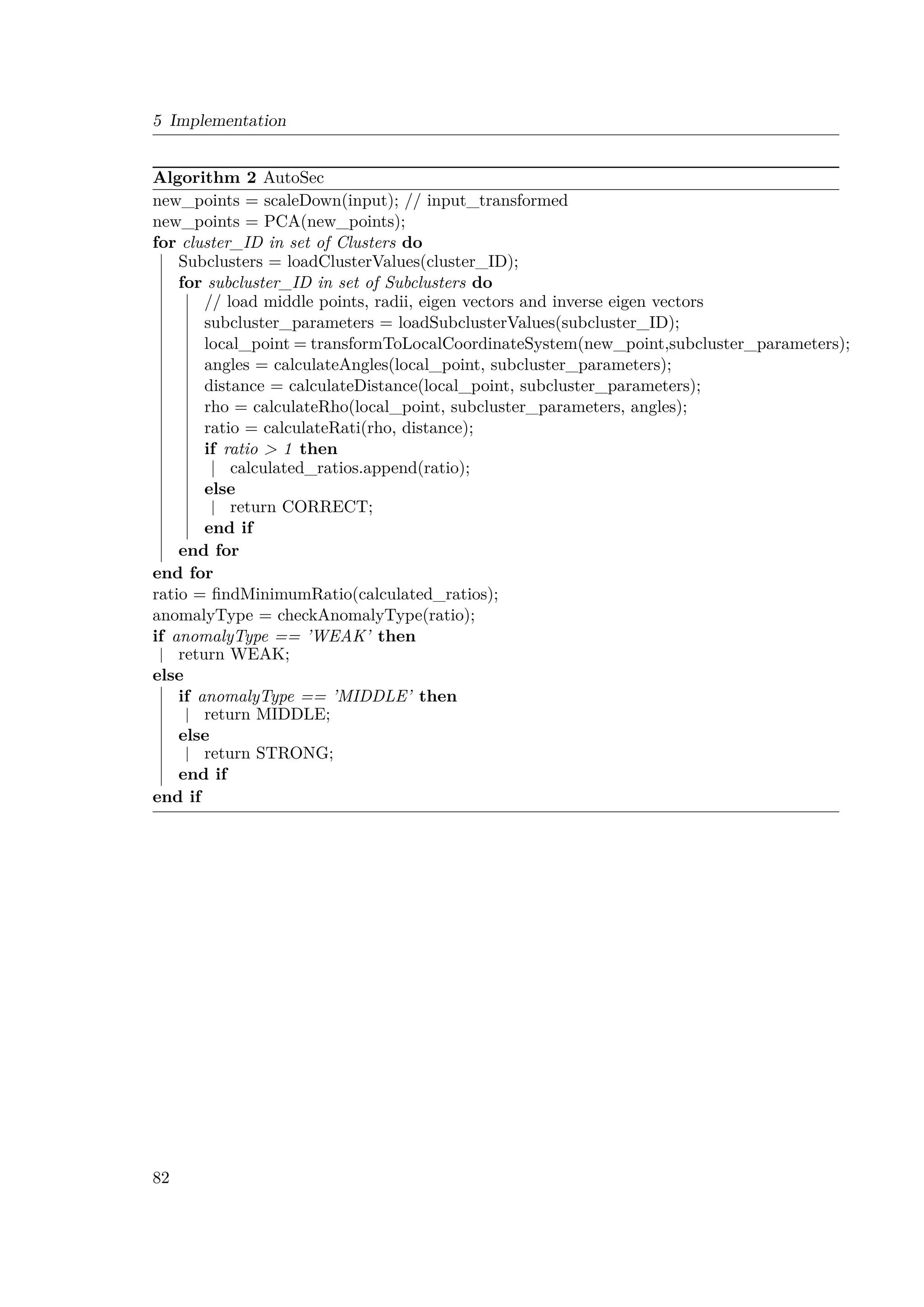 5 Implementation
Algorithm 2 AutoSec
new_points = scaleDown(input); // input_transformed
new_points = PCA(new_points);
for cluster_ID in set of Clusters do
Subclusters = loadClusterValues(cluster_ID);
for subcluster_ID in set of Subclusters do
// load middle points, radii, eigen vectors and inverse eigen vectors
subcluster_parameters = loadSubclusterValues(subcluster_ID);
local_point = transformToLocalCoordinateSystem(new_point,subcluster_parameters);
angles = calculateAngles(local_point, subcluster_parameters);
distance = calculateDistance(local_point, subcluster_parameters);
rho = calculateRho(local_point, subcluster_parameters, angles);
ratio = calculateRati(rho, distance);
if ratio  1 then
calculated_ratios.append(ratio);
else
return CORRECT;
end if
end for
end for
ratio = findMinimumRatio(calculated_ratios);
anomalyType = checkAnomalyType(ratio);
if anomalyType == ’WEAK’ then
return WEAK;
else
if anomalyType == ’MIDDLE’ then
return MIDDLE;
else
return STRONG;
end if
end if
82
 