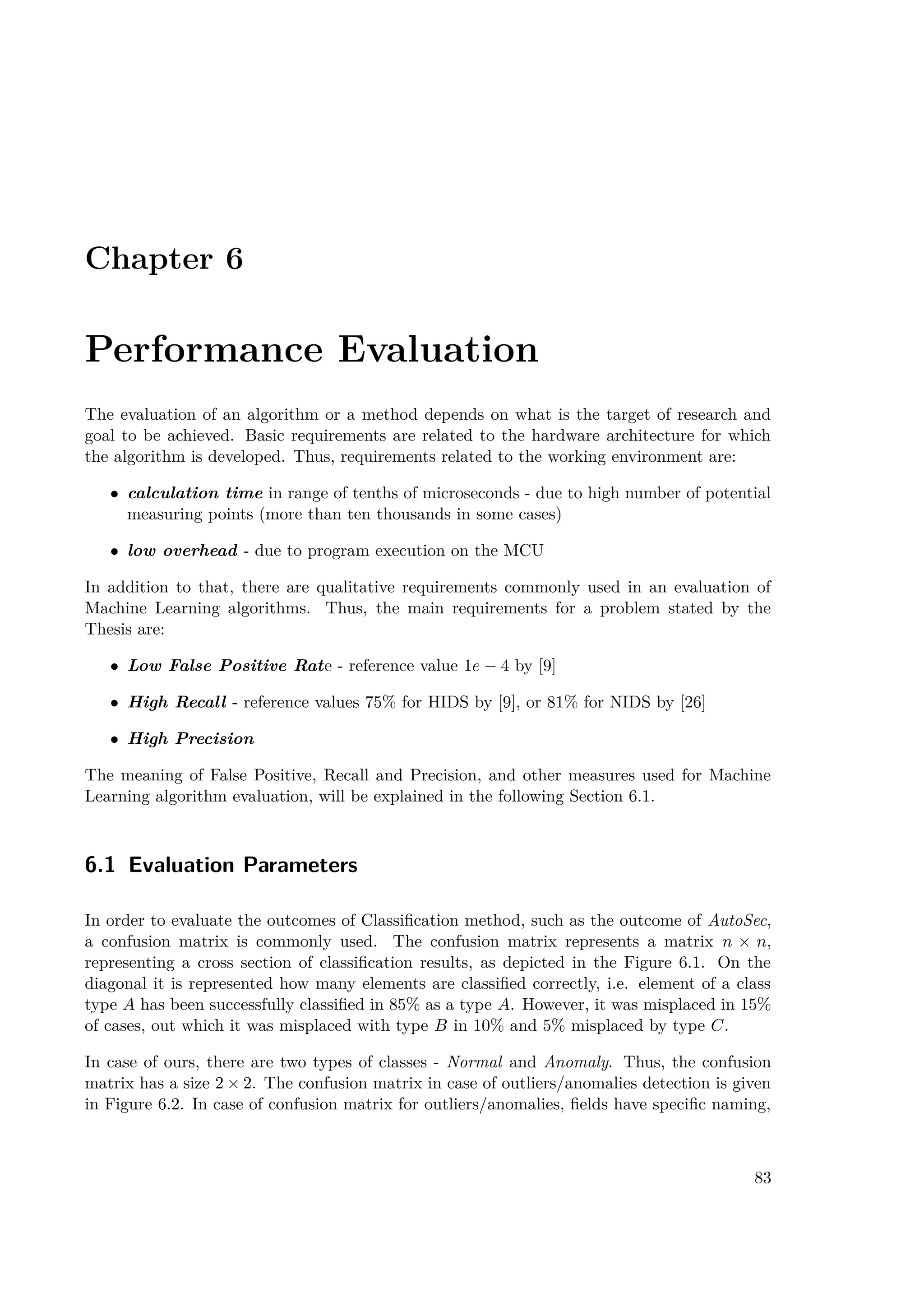 Chapter 6
Performance Evaluation
The evaluation of an algorithm or a method depends on what is the target of research and
goal to be achieved. Basic requirements are related to the hardware architecture for which
the algorithm is developed. Thus, requirements related to the working environment are:
• calculation time in range of tenths of microseconds - due to high number of potential
measuring points (more than ten thousands in some cases)
• low overhead - due to program execution on the MCU
In addition to that, there are qualitative requirements commonly used in an evaluation of
Machine Learning algorithms. Thus, the main requirements for a problem stated by the
Thesis are:
• Low False Positive Rate - reference value 1e − 4 by [9]
• High Recall - reference values 75% for HIDS by [9], or 81% for NIDS by [26]
• High Precision
The meaning of False Positive, Recall and Precision, and other measures used for Machine
Learning algorithm evaluation, will be explained in the following Section 6.1.
6.1 Evaluation Parameters
In order to evaluate the outcomes of Classification method, such as the outcome of AutoSec,
a confusion matrix is commonly used. The confusion matrix represents a matrix n × n,
representing a cross section of classification results, as depicted in the Figure 6.1. On the
diagonal it is represented how many elements are classified correctly, i.e. element of a class
type A has been successfully classified in 85% as a type A. However, it was misplaced in 15%
of cases, out which it was misplaced with type B in 10% and 5% misplaced by type C.
In case of ours, there are two types of classes - Normal and Anomaly. Thus, the confusion
matrix has a size 2 × 2. The confusion matrix in case of outliers/anomalies detection is given
in Figure 6.2. In case of confusion matrix for outliers/anomalies, fields have specific naming,
83
 