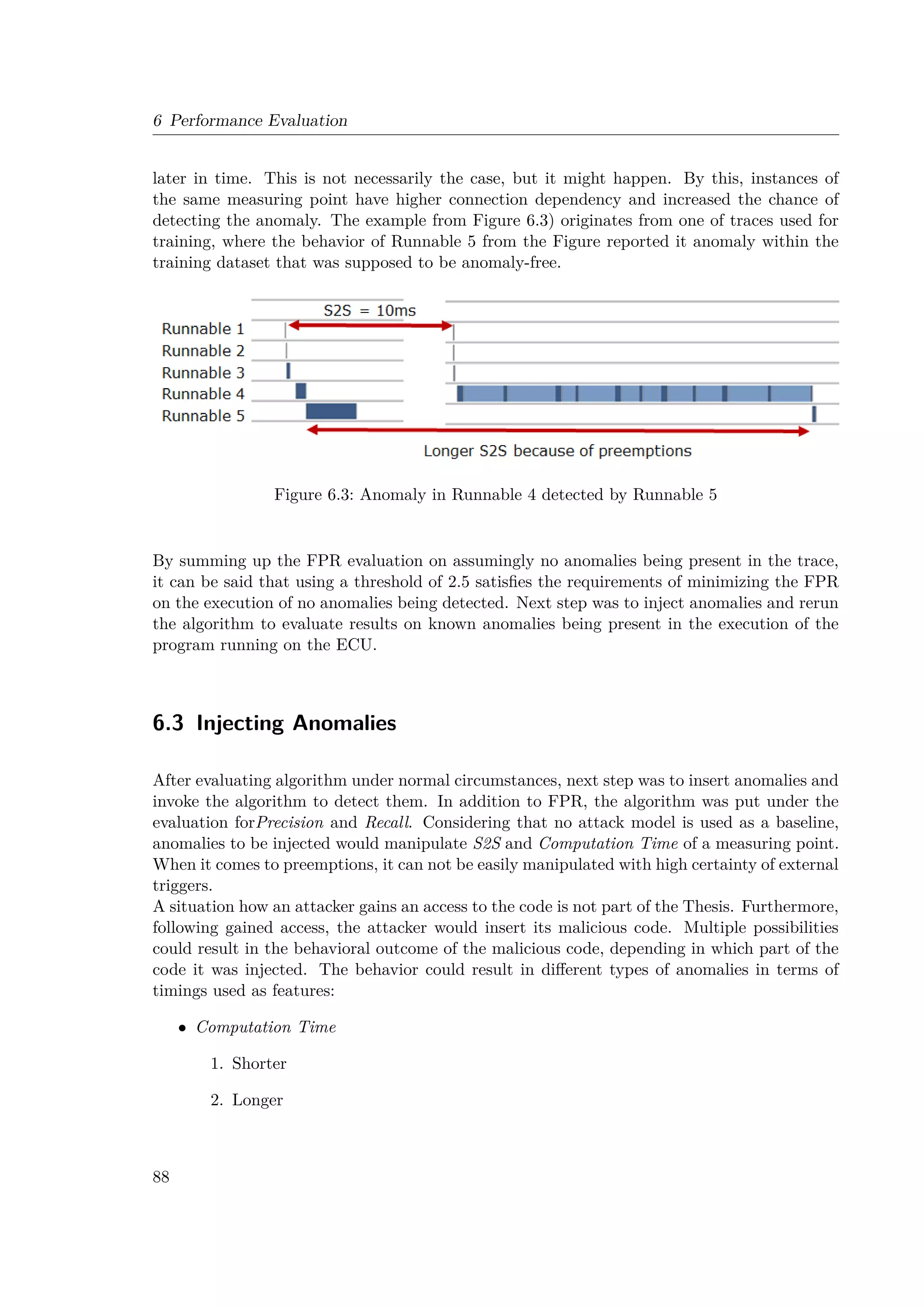 6 Performance Evaluation
later in time. This is not necessarily the case, but it might happen. By this, instances of
the same measuring point have higher connection dependency and increased the chance of
detecting the anomaly. The example from Figure 6.3) originates from one of traces used for
training, where the behavior of Runnable 5 from the Figure reported it anomaly within the
training dataset that was supposed to be anomaly-free.
Figure 6.3: Anomaly in Runnable 4 detected by Runnable 5
By summing up the FPR evaluation on assumingly no anomalies being present in the trace,
it can be said that using a threshold of 2.5 satisfies the requirements of minimizing the FPR
on the execution of no anomalies being detected. Next step was to inject anomalies and rerun
the algorithm to evaluate results on known anomalies being present in the execution of the
program running on the ECU.
6.3 Injecting Anomalies
After evaluating algorithm under normal circumstances, next step was to insert anomalies and
invoke the algorithm to detect them. In addition to FPR, the algorithm was put under the
evaluation forPrecision and Recall. Considering that no attack model is used as a baseline,
anomalies to be injected would manipulate S2S and Computation Time of a measuring point.
When it comes to preemptions, it can not be easily manipulated with high certainty of external
triggers.
A situation how an attacker gains an access to the code is not part of the Thesis. Furthermore,
following gained access, the attacker would insert its malicious code. Multiple possibilities
could result in the behavioral outcome of the malicious code, depending in which part of the
code it was injected. The behavior could result in different types of anomalies in terms of
timings used as features:
• Computation Time
1. Shorter
2. Longer
88
 