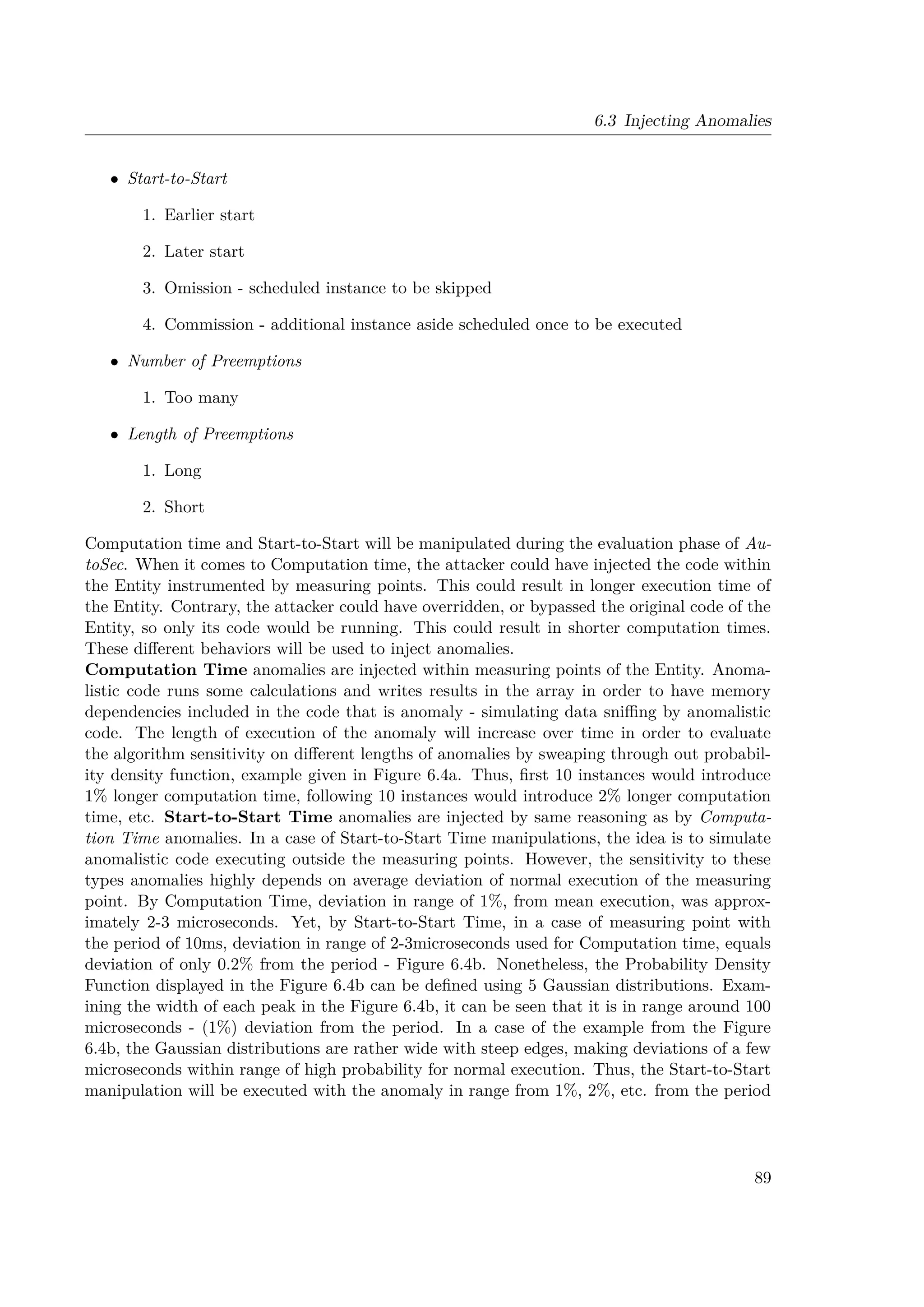 6.3 Injecting Anomalies
• Start-to-Start
1. Earlier start
2. Later start
3. Omission - scheduled instance to be skipped
4. Commission - additional instance aside scheduled once to be executed
• Number of Preemptions
1. Too many
• Length of Preemptions
1. Long
2. Short
Computation time and Start-to-Start will be manipulated during the evaluation phase of Au-
toSec. When it comes to Computation time, the attacker could have injected the code within
the Entity instrumented by measuring points. This could result in longer execution time of
the Entity. Contrary, the attacker could have overridden, or bypassed the original code of the
Entity, so only its code would be running. This could result in shorter computation times.
These different behaviors will be used to inject anomalies.
Computation Time anomalies are injected within measuring points of the Entity. Anoma-
listic code runs some calculations and writes results in the array in order to have memory
dependencies included in the code that is anomaly - simulating data sniffing by anomalistic
code. The length of execution of the anomaly will increase over time in order to evaluate
the algorithm sensitivity on different lengths of anomalies by sweaping through out probabil-
ity density function, example given in Figure 6.4a. Thus, first 10 instances would introduce
1% longer computation time, following 10 instances would introduce 2% longer computation
time, etc. Start-to-Start Time anomalies are injected by same reasoning as by Computa-
tion Time anomalies. In a case of Start-to-Start Time manipulations, the idea is to simulate
anomalistic code executing outside the measuring points. However, the sensitivity to these
types anomalies highly depends on average deviation of normal execution of the measuring
point. By Computation Time, deviation in range of 1%, from mean execution, was approx-
imately 2-3 microseconds. Yet, by Start-to-Start Time, in a case of measuring point with
the period of 10ms, deviation in range of 2-3microseconds used for Computation time, equals
deviation of only 0.2% from the period - Figure 6.4b. Nonetheless, the Probability Density
Function displayed in the Figure 6.4b can be defined using 5 Gaussian distributions. Exam-
ining the width of each peak in the Figure 6.4b, it can be seen that it is in range around 100
microseconds - (1%) deviation from the period. In a case of the example from the Figure
6.4b, the Gaussian distributions are rather wide with steep edges, making deviations of a few
microseconds within range of high probability for normal execution. Thus, the Start-to-Start
manipulation will be executed with the anomaly in range from 1%, 2%, etc. from the period
89
 