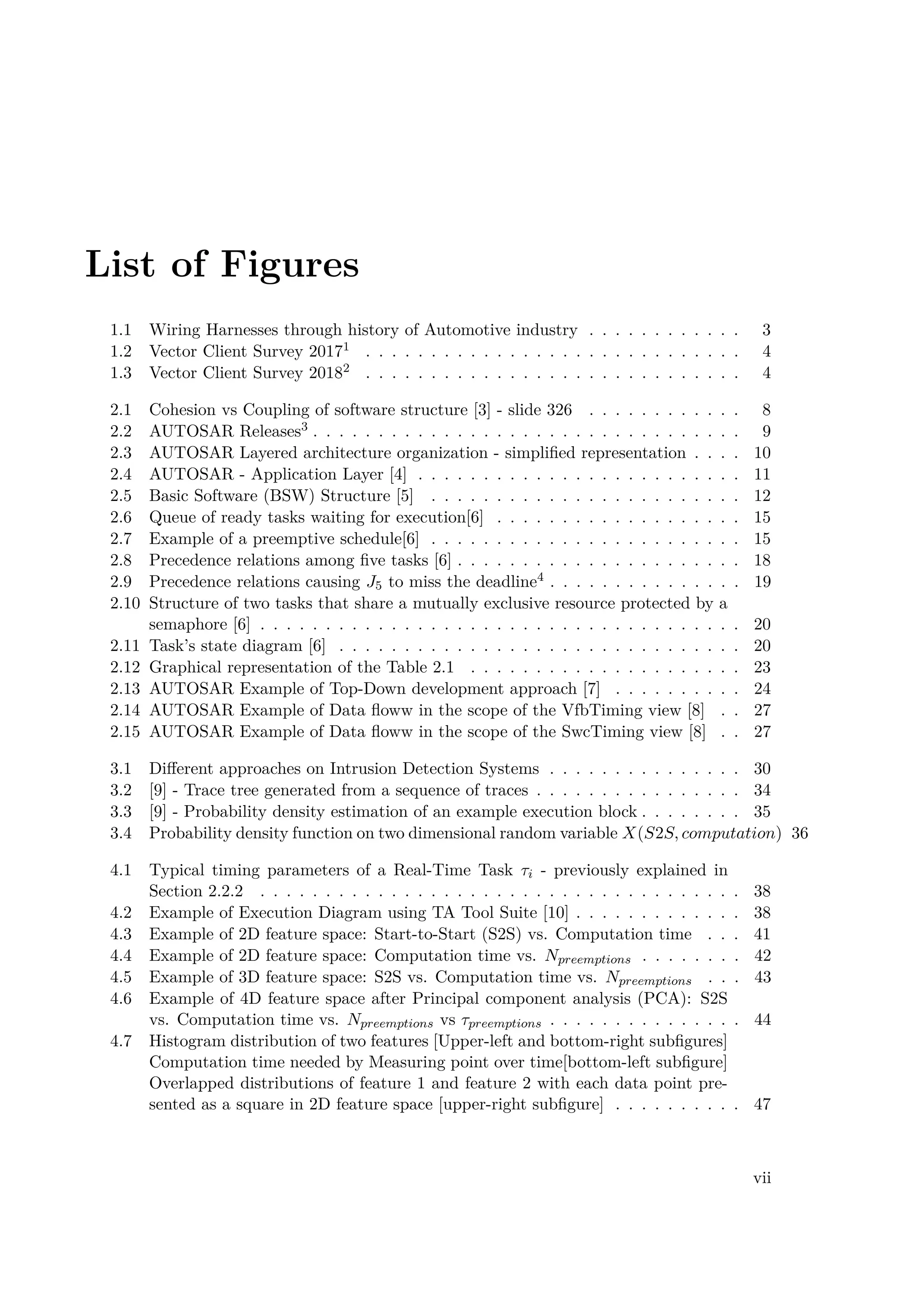 List of Figures
1.1 Wiring Harnesses through history of Automotive industry . . . . . . . . . . . . 3
1.2 Vector Client Survey 20171 . . . . . . . . . . . . . . . . . . . . . . . . . . . . . 4
1.3 Vector Client Survey 20182 . . . . . . . . . . . . . . . . . . . . . . . . . . . . . 4
2.1 Cohesion vs Coupling of software structure [3] - slide 326 . . . . . . . . . . . . 8
2.2 AUTOSAR Releases3 . . . . . . . . . . . . . . . . . . . . . . . . . . . . . . . . . 9
2.3 AUTOSAR Layered architecture organization - simplified representation . . . . 10
2.4 AUTOSAR - Application Layer [4] . . . . . . . . . . . . . . . . . . . . . . . . . 11
2.5 Basic Software (BSW) Structure [5] . . . . . . . . . . . . . . . . . . . . . . . . 12
2.6 Queue of ready tasks waiting for execution[6] . . . . . . . . . . . . . . . . . . . 15
2.7 Example of a preemptive schedule[6] . . . . . . . . . . . . . . . . . . . . . . . . 15
2.8 Precedence relations among five tasks [6] . . . . . . . . . . . . . . . . . . . . . . 18
2.9 Precedence relations causing J5 to miss the deadline4 . . . . . . . . . . . . . . . 19
2.10 Structure of two tasks that share a mutually exclusive resource protected by a
semaphore [6] . . . . . . . . . . . . . . . . . . . . . . . . . . . . . . . . . . . . . 20
2.11 Task’s state diagram [6] . . . . . . . . . . . . . . . . . . . . . . . . . . . . . . . 20
2.12 Graphical representation of the Table 2.1 . . . . . . . . . . . . . . . . . . . . . 23
2.13 AUTOSAR Example of Top-Down development approach [7] . . . . . . . . . . 24
2.14 AUTOSAR Example of Data floww in the scope of the VfbTiming view [8] . . 27
2.15 AUTOSAR Example of Data floww in the scope of the SwcTiming view [8] . . 27
3.1 Different approaches on Intrusion Detection Systems . . . . . . . . . . . . . . . 30
3.2 [9] - Trace tree generated from a sequence of traces . . . . . . . . . . . . . . . . 34
3.3 [9] - Probability density estimation of an example execution block . . . . . . . . 35
3.4 Probability density function on two dimensional random variable X(S2S, computation) 36
4.1 Typical timing parameters of a Real-Time Task τi - previously explained in
Section 2.2.2 . . . . . . . . . . . . . . . . . . . . . . . . . . . . . . . . . . . . . 38
4.2 Example of Execution Diagram using TA Tool Suite [10] . . . . . . . . . . . . . 38
4.3 Example of 2D feature space: Start-to-Start (S2S) vs. Computation time . . . 41
4.4 Example of 2D feature space: Computation time vs. Npreemptions . . . . . . . . 42
4.5 Example of 3D feature space: S2S vs. Computation time vs. Npreemptions . . . 43
4.6 Example of 4D feature space after Principal component analysis (PCA): S2S
vs. Computation time vs. Npreemptions vs τpreemptions . . . . . . . . . . . . . . . 44
4.7 Histogram distribution of two features [Upper-left and bottom-right subfigures]
Computation time needed by Measuring point over time[bottom-left subfigure]
Overlapped distributions of feature 1 and feature 2 with each data point pre-
sented as a square in 2D feature space [upper-right subfigure] . . . . . . . . . . 47
vii
 