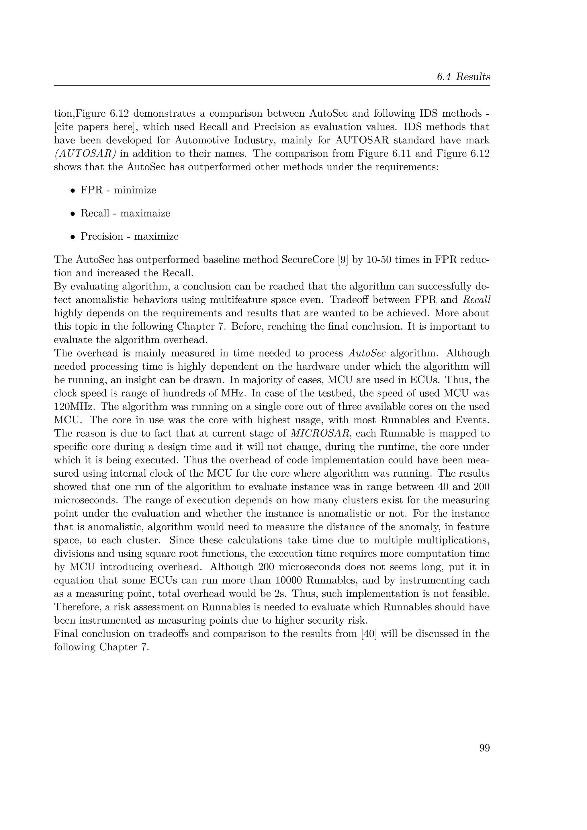 6.4 Results
tion,Figure 6.12 demonstrates a comparison between AutoSec and following IDS methods -
[cite papers here], which used Recall and Precision as evaluation values. IDS methods that
have been developed for Automotive Industry, mainly for AUTOSAR standard have mark
(AUTOSAR) in addition to their names. The comparison from Figure 6.11 and Figure 6.12
shows that the AutoSec has outperformed other methods under the requirements:
• FPR - minimize
• Recall - maximaize
• Precision - maximize
The AutoSec has outperformed baseline method SecureCore [9] by 10-50 times in FPR reduc-
tion and increased the Recall.
By evaluating algorithm, a conclusion can be reached that the algorithm can successfully de-
tect anomalistic behaviors using multifeature space even. Tradeoff between FPR and Recall
highly depends on the requirements and results that are wanted to be achieved. More about
this topic in the following Chapter 7. Before, reaching the final conclusion. It is important to
evaluate the algorithm overhead.
The overhead is mainly measured in time needed to process AutoSec algorithm. Although
needed processing time is highly dependent on the hardware under which the algorithm will
be running, an insight can be drawn. In majority of cases, MCU are used in ECUs. Thus, the
clock speed is range of hundreds of MHz. In case of the testbed, the speed of used MCU was
120MHz. The algorithm was running on a single core out of three available cores on the used
MCU. The core in use was the core with highest usage, with most Runnables and Events.
The reason is due to fact that at current stage of MICROSAR, each Runnable is mapped to
specific core during a design time and it will not change, during the runtime, the core under
which it is being executed. Thus the overhead of code implementation could have been mea-
sured using internal clock of the MCU for the core where algorithm was running. The results
showed that one run of the algorithm to evaluate instance was in range between 40 and 200
microseconds. The range of execution depends on how many clusters exist for the measuring
point under the evaluation and whether the instance is anomalistic or not. For the instance
that is anomalistic, algorithm would need to measure the distance of the anomaly, in feature
space, to each cluster. Since these calculations take time due to multiple multiplications,
divisions and using square root functions, the execution time requires more computation time
by MCU introducing overhead. Although 200 microseconds does not seems long, put it in
equation that some ECUs can run more than 10000 Runnables, and by instrumenting each
as a measuring point, total overhead would be 2s. Thus, such implementation is not feasible.
Therefore, a risk assessment on Runnables is needed to evaluate which Runnables should have
been instrumented as measuring points due to higher security risk.
Final conclusion on tradeoffs and comparison to the results from [40] will be discussed in the
following Chapter 7.
99
 