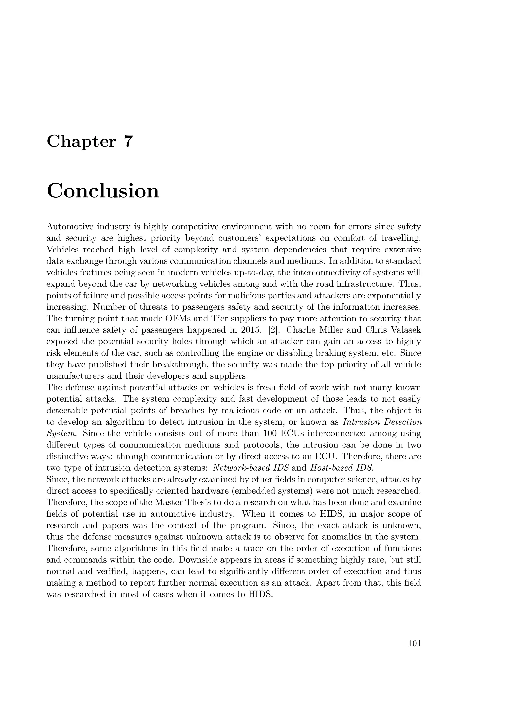 Chapter 7
Conclusion
Automotive industry is highly competitive environment with no room for errors since safety
and security are highest priority beyond customers’ expectations on comfort of travelling.
Vehicles reached high level of complexity and system dependencies that require extensive
data exchange through various communication channels and mediums. In addition to standard
vehicles features being seen in modern vehicles up-to-day, the interconnectivity of systems will
expand beyond the car by networking vehicles among and with the road infrastructure. Thus,
points of failure and possible access points for malicious parties and attackers are exponentially
increasing. Number of threats to passengers safety and security of the information increases.
The turning point that made OEMs and Tier suppliers to pay more attention to security that
can influence safety of passengers happened in 2015. [2]. Charlie Miller and Chris Valasek
exposed the potential security holes through which an attacker can gain an access to highly
risk elements of the car, such as controlling the engine or disabling braking system, etc. Since
they have published their breakthrough, the security was made the top priority of all vehicle
manufacturers and their developers and suppliers.
The defense against potential attacks on vehicles is fresh field of work with not many known
potential attacks. The system complexity and fast development of those leads to not easily
detectable potential points of breaches by malicious code or an attack. Thus, the object is
to develop an algorithm to detect intrusion in the system, or known as Intrusion Detection
System. Since the vehicle consists out of more than 100 ECUs interconnected among using
different types of communication mediums and protocols, the intrusion can be done in two
distinctive ways: through communication or by direct access to an ECU. Therefore, there are
two type of intrusion detection systems: Network-based IDS and Host-based IDS.
Since, the network attacks are already examined by other fields in computer science, attacks by
direct access to specifically oriented hardware (embedded systems) were not much researched.
Therefore, the scope of the Master Thesis to do a research on what has been done and examine
fields of potential use in automotive industry. When it comes to HIDS, in major scope of
research and papers was the context of the program. Since, the exact attack is unknown,
thus the defense measures against unknown attack is to observe for anomalies in the system.
Therefore, some algorithms in this field make a trace on the order of execution of functions
and commands within the code. Downside appears in areas if something highly rare, but still
normal and verified, happens, can lead to significantly different order of execution and thus
making a method to report further normal execution as an attack. Apart from that, this field
was researched in most of cases when it comes to HIDS.
101
 