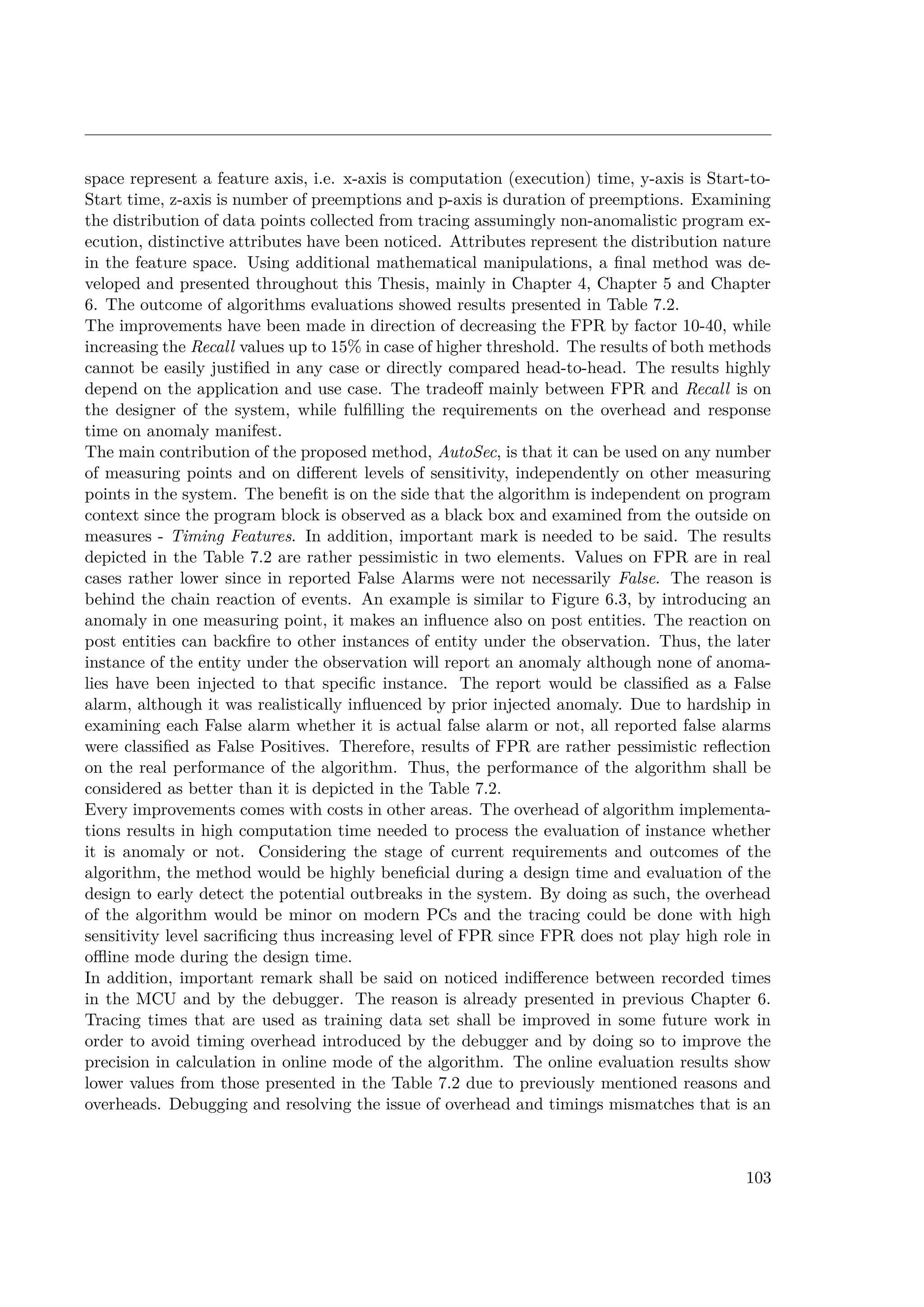 space represent a feature axis, i.e. x-axis is computation (execution) time, y-axis is Start-to-
Start time, z-axis is number of preemptions and p-axis is duration of preemptions. Examining
the distribution of data points collected from tracing assumingly non-anomalistic program ex-
ecution, distinctive attributes have been noticed. Attributes represent the distribution nature
in the feature space. Using additional mathematical manipulations, a final method was de-
veloped and presented throughout this Thesis, mainly in Chapter 4, Chapter 5 and Chapter
6. The outcome of algorithms evaluations showed results presented in Table 7.2.
The improvements have been made in direction of decreasing the FPR by factor 10-40, while
increasing the Recall values up to 15% in case of higher threshold. The results of both methods
cannot be easily justified in any case or directly compared head-to-head. The results highly
depend on the application and use case. The tradeoff mainly between FPR and Recall is on
the designer of the system, while fulfilling the requirements on the overhead and response
time on anomaly manifest.
The main contribution of the proposed method, AutoSec, is that it can be used on any number
of measuring points and on different levels of sensitivity, independently on other measuring
points in the system. The benefit is on the side that the algorithm is independent on program
context since the program block is observed as a black box and examined from the outside on
measures - Timing Features. In addition, important mark is needed to be said. The results
depicted in the Table 7.2 are rather pessimistic in two elements. Values on FPR are in real
cases rather lower since in reported False Alarms were not necessarily False. The reason is
behind the chain reaction of events. An example is similar to Figure 6.3, by introducing an
anomaly in one measuring point, it makes an influence also on post entities. The reaction on
post entities can backfire to other instances of entity under the observation. Thus, the later
instance of the entity under the observation will report an anomaly although none of anoma-
lies have been injected to that specific instance. The report would be classified as a False
alarm, although it was realistically influenced by prior injected anomaly. Due to hardship in
examining each False alarm whether it is actual false alarm or not, all reported false alarms
were classified as False Positives. Therefore, results of FPR are rather pessimistic reflection
on the real performance of the algorithm. Thus, the performance of the algorithm shall be
considered as better than it is depicted in the Table 7.2.
Every improvements comes with costs in other areas. The overhead of algorithm implementa-
tions results in high computation time needed to process the evaluation of instance whether
it is anomaly or not. Considering the stage of current requirements and outcomes of the
algorithm, the method would be highly beneficial during a design time and evaluation of the
design to early detect the potential outbreaks in the system. By doing as such, the overhead
of the algorithm would be minor on modern PCs and the tracing could be done with high
sensitivity level sacrificing thus increasing level of FPR since FPR does not play high role in
offline mode during the design time.
In addition, important remark shall be said on noticed indifference between recorded times
in the MCU and by the debugger. The reason is already presented in previous Chapter 6.
Tracing times that are used as training data set shall be improved in some future work in
order to avoid timing overhead introduced by the debugger and by doing so to improve the
precision in calculation in online mode of the algorithm. The online evaluation results show
lower values from those presented in the Table 7.2 due to previously mentioned reasons and
overheads. Debugging and resolving the issue of overhead and timings mismatches that is an
103
 