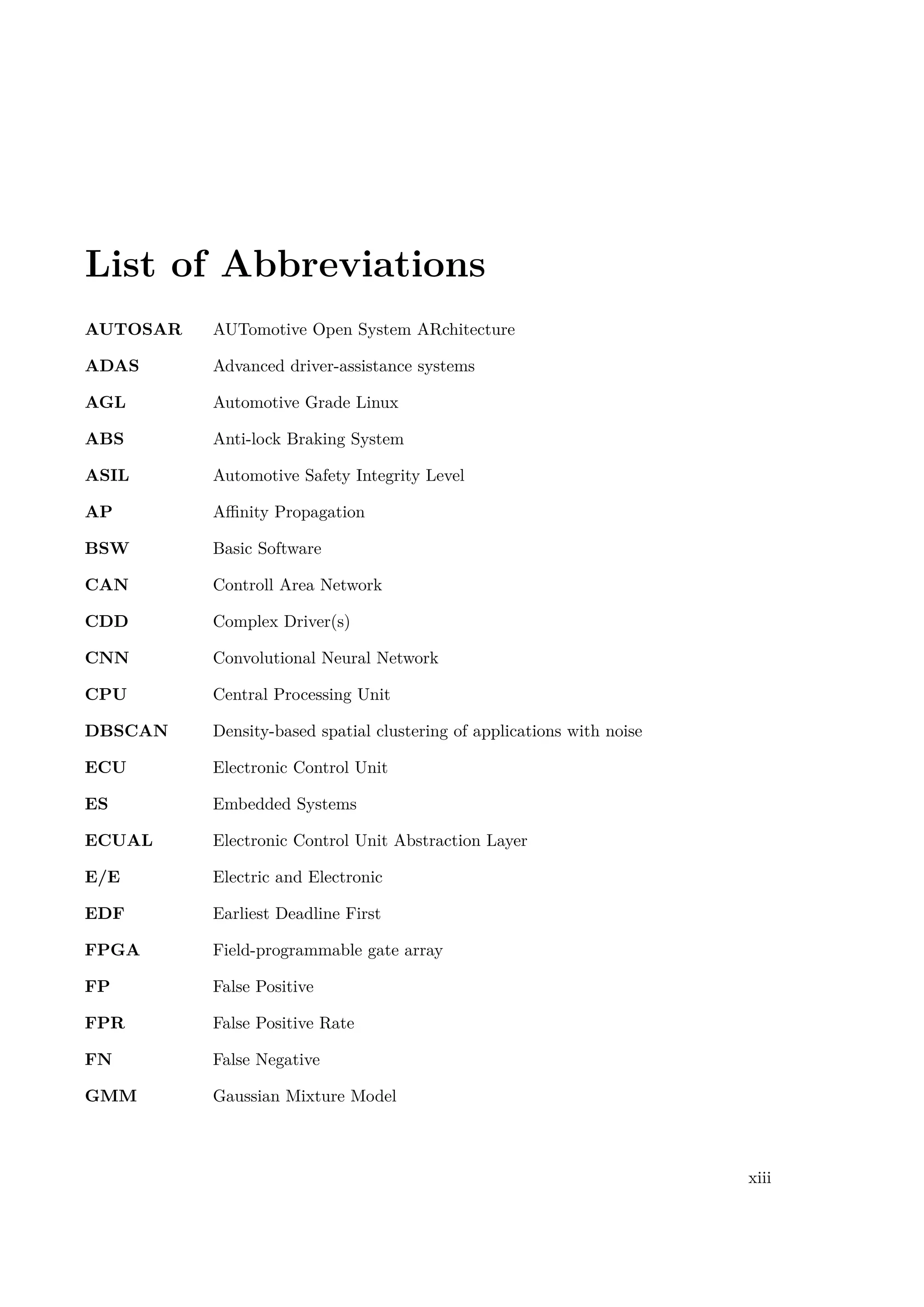 List of Abbreviations
AUTOSAR AUTomotive Open System ARchitecture
ADAS Advanced driver-assistance systems
AGL Automotive Grade Linux
ABS Anti-lock Braking System
ASIL Automotive Safety Integrity Level
AP Affinity Propagation
BSW Basic Software
CAN Controll Area Network
CDD Complex Driver(s)
CNN Convolutional Neural Network
CPU Central Processing Unit
DBSCAN Density-based spatial clustering of applications with noise
ECU Electronic Control Unit
ES Embedded Systems
ECUAL Electronic Control Unit Abstraction Layer
E/E Electric and Electronic
EDF Earliest Deadline First
FPGA Field-programmable gate array
FP False Positive
FPR False Positive Rate
FN False Negative
GMM Gaussian Mixture Model
xiii
 