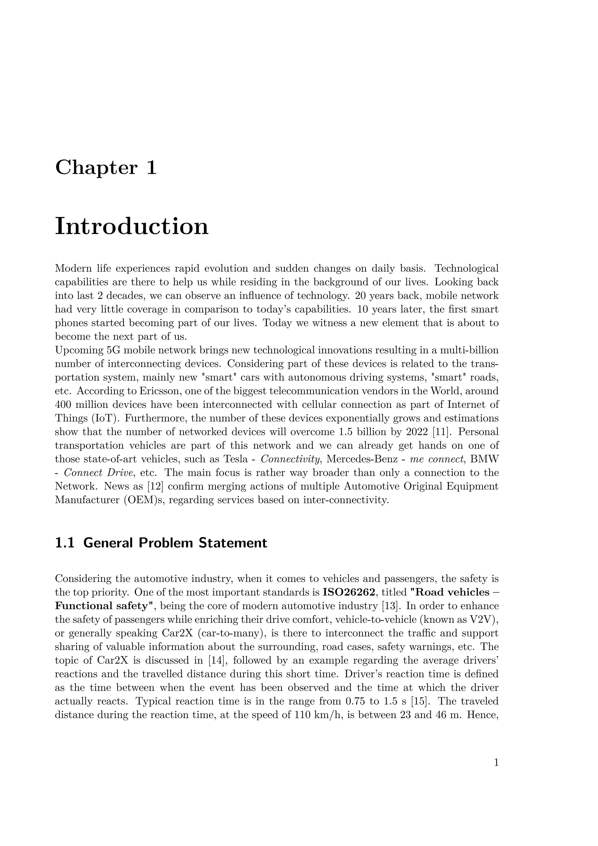 Chapter 1
Introduction
Modern life experiences rapid evolution and sudden changes on daily basis. Technological
capabilities are there to help us while residing in the background of our lives. Looking back
into last 2 decades, we can observe an influence of technology. 20 years back, mobile network
had very little coverage in comparison to today’s capabilities. 10 years later, the first smart
phones started becoming part of our lives. Today we witness a new element that is about to
become the next part of us.
Upcoming 5G mobile network brings new technological innovations resulting in a multi-billion
number of interconnecting devices. Considering part of these devices is related to the trans-
portation system, mainly new smart cars with autonomous driving systems, smart roads,
etc. According to Ericsson, one of the biggest telecommunication vendors in the World, around
400 million devices have been interconnected with cellular connection as part of Internet of
Things (IoT). Furthermore, the number of these devices exponentially grows and estimations
show that the number of networked devices will overcome 1.5 billion by 2022 [11]. Personal
transportation vehicles are part of this network and we can already get hands on one of
those state-of-art vehicles, such as Tesla - Connectivity, Mercedes-Benz - me connect, BMW
- Connect Drive, etc. The main focus is rather way broader than only a connection to the
Network. News as [12] confirm merging actions of multiple Automotive Original Equipment
Manufacturer (OEM)s, regarding services based on inter-connectivity.
1.1 General Problem Statement
Considering the automotive industry, when it comes to vehicles and passengers, the safety is
the top priority. One of the most important standards is ISO26262, titled Road vehicles –
Functional safety, being the core of modern automotive industry [13]. In order to enhance
the safety of passengers while enriching their drive comfort, vehicle-to-vehicle (known as V2V),
or generally speaking Car2X (car-to-many), is there to interconnect the traffic and support
sharing of valuable information about the surrounding, road cases, safety warnings, etc. The
topic of Car2X is discussed in [14], followed by an example regarding the average drivers’
reactions and the travelled distance during this short time. Driver’s reaction time is defined
as the time between when the event has been observed and the time at which the driver
actually reacts. Typical reaction time is in the range from 0.75 to 1.5 s [15]. The traveled
distance during the reaction time, at the speed of 110 km/h, is between 23 and 46 m. Hence,
1
 