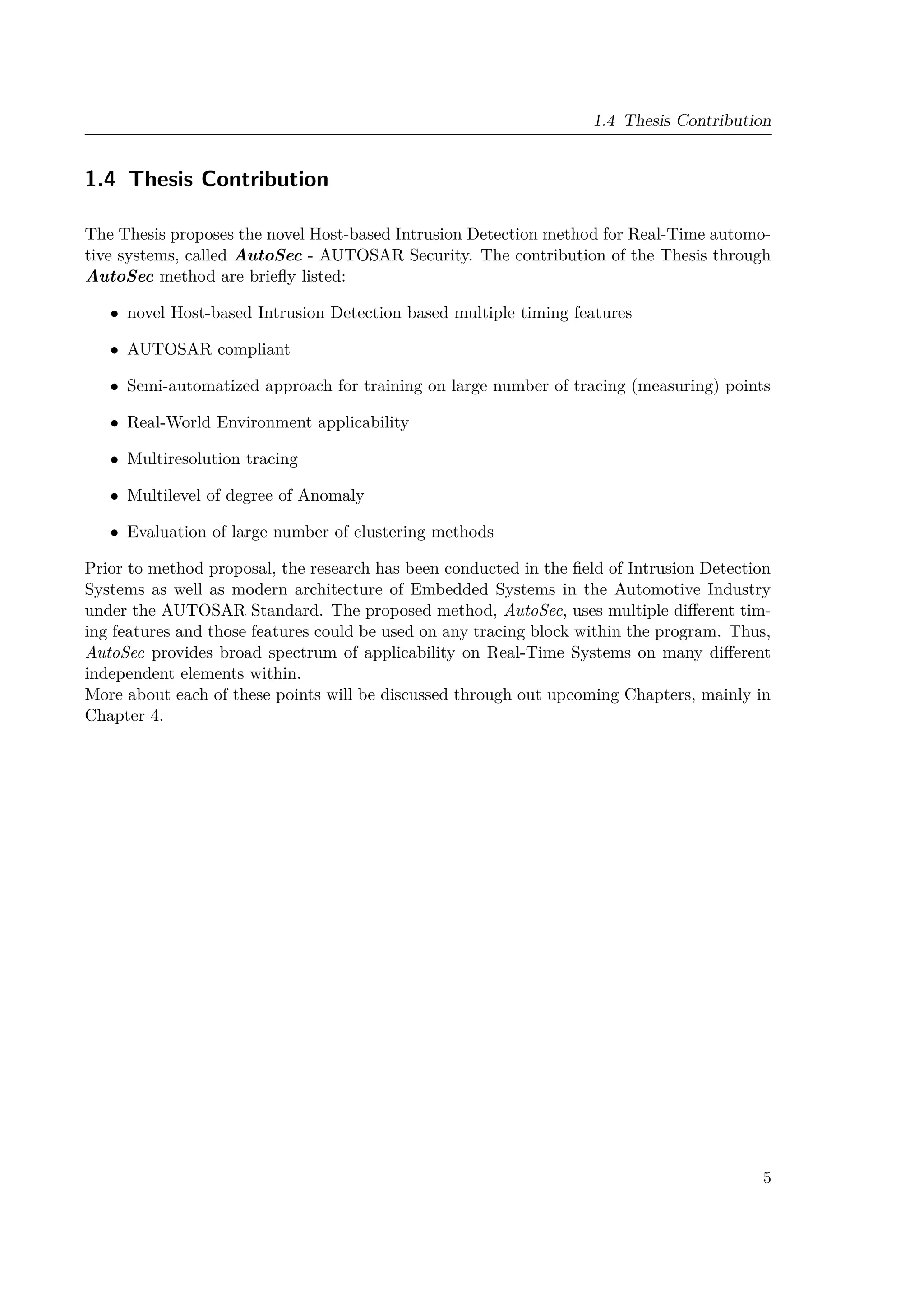 1.4 Thesis Contribution
1.4 Thesis Contribution
The Thesis proposes the novel Host-based Intrusion Detection method for Real-Time automo-
tive systems, called AutoSec - AUTOSAR Security. The contribution of the Thesis through
AutoSec method are briefly listed:
• novel Host-based Intrusion Detection based multiple timing features
• AUTOSAR compliant
• Semi-automatized approach for training on large number of tracing (measuring) points
• Real-World Environment applicability
• Multiresolution tracing
• Multilevel of degree of Anomaly
• Evaluation of large number of clustering methods
Prior to method proposal, the research has been conducted in the field of Intrusion Detection
Systems as well as modern architecture of Embedded Systems in the Automotive Industry
under the AUTOSAR Standard. The proposed method, AutoSec, uses multiple different tim-
ing features and those features could be used on any tracing block within the program. Thus,
AutoSec provides broad spectrum of applicability on Real-Time Systems on many different
independent elements within.
More about each of these points will be discussed through out upcoming Chapters, mainly in
Chapter 4.
5
 