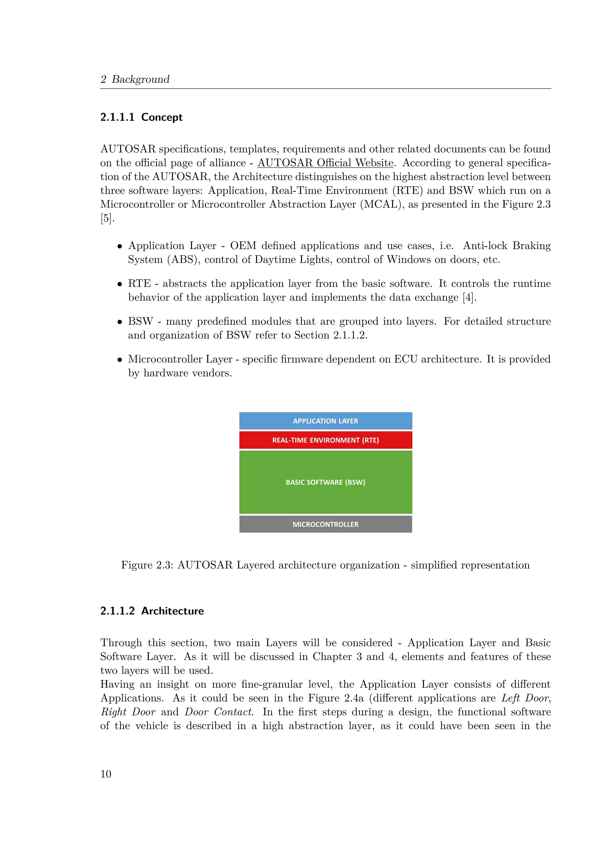 2 Background
2.1.1.1 Concept
AUTOSAR specifications, templates, requirements and other related documents can be found
on the official page of alliance - AUTOSAR Official Website. According to general specifica-
tion of the AUTOSAR, the Architecture distinguishes on the highest abstraction level between
three software layers: Application, Real-Time Environment (RTE) and BSW which run on a
Microcontroller or Microcontroller Abstraction Layer (MCAL), as presented in the Figure 2.3
[5].
• Application Layer - OEM defined applications and use cases, i.e. Anti-lock Braking
System (ABS), control of Daytime Lights, control of Windows on doors, etc.
• RTE - abstracts the application layer from the basic software. It controls the runtime
behavior of the application layer and implements the data exchange [4].
• BSW - many predefined modules that are grouped into layers. For detailed structure
and organization of BSW refer to Section 2.1.1.2.
• Microcontroller Layer - specific firmware dependent on ECU architecture. It is provided
by hardware vendors.
Figure 2.3: AUTOSAR Layered architecture organization - simplified representation
2.1.1.2 Architecture
Through this section, two main Layers will be considered - Application Layer and Basic
Software Layer. As it will be discussed in Chapter 3 and 4, elements and features of these
two layers will be used.
Having an insight on more fine-granular level, the Application Layer consists of different
Applications. As it could be seen in the Figure 2.4a (different applications are Left Door,
Right Door and Door Contact. In the first steps during a design, the functional software
of the vehicle is described in a high abstraction layer, as it could have been seen in the
10
 