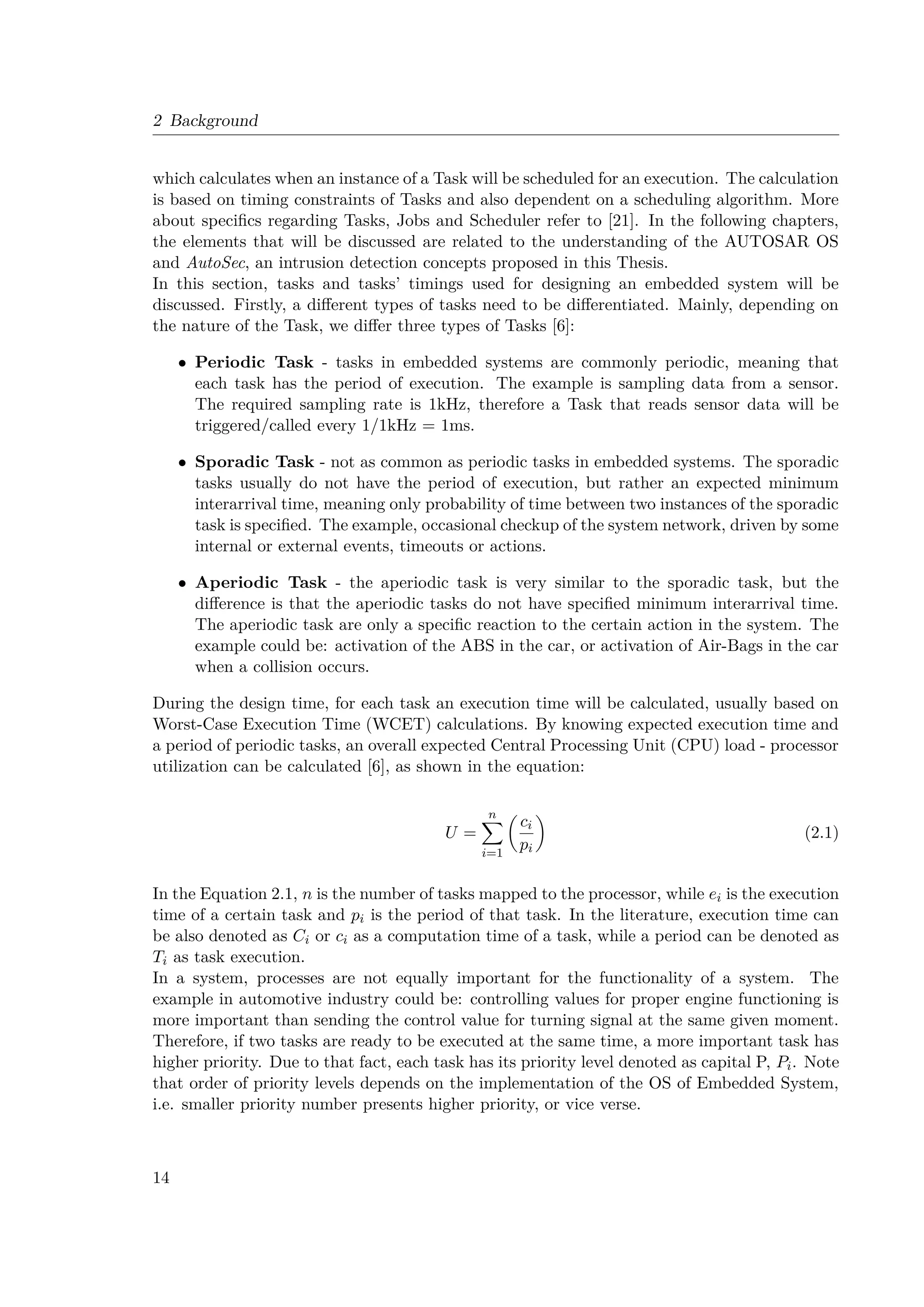 2 Background
which calculates when an instance of a Task will be scheduled for an execution. The calculation
is based on timing constraints of Tasks and also dependent on a scheduling algorithm. More
about specifics regarding Tasks, Jobs and Scheduler refer to [21]. In the following chapters,
the elements that will be discussed are related to the understanding of the AUTOSAR OS
and AutoSec, an intrusion detection concepts proposed in this Thesis.
In this section, tasks and tasks’ timings used for designing an embedded system will be
discussed. Firstly, a different types of tasks need to be differentiated. Mainly, depending on
the nature of the Task, we differ three types of Tasks [6]:
• Periodic Task - tasks in embedded systems are commonly periodic, meaning that
each task has the period of execution. The example is sampling data from a sensor.
The required sampling rate is 1kHz, therefore a Task that reads sensor data will be
triggered/called every 1/1kHz = 1ms.
• Sporadic Task - not as common as periodic tasks in embedded systems. The sporadic
tasks usually do not have the period of execution, but rather an expected minimum
interarrival time, meaning only probability of time between two instances of the sporadic
task is specified. The example, occasional checkup of the system network, driven by some
internal or external events, timeouts or actions.
• Aperiodic Task - the aperiodic task is very similar to the sporadic task, but the
difference is that the aperiodic tasks do not have specified minimum interarrival time.
The aperiodic task are only a specific reaction to the certain action in the system. The
example could be: activation of the ABS in the car, or activation of Air-Bags in the car
when a collision occurs.
During the design time, for each task an execution time will be calculated, usually based on
Worst-Case Execution Time (WCET) calculations. By knowing expected execution time and
a period of periodic tasks, an overall expected Central Processing Unit (CPU) load - processor
utilization can be calculated [6], as shown in the equation:
U =
n
X
i=1

ci
pi

(2.1)
In the Equation 2.1, n is the number of tasks mapped to the processor, while ei is the execution
time of a certain task and pi is the period of that task. In the literature, execution time can
be also denoted as Ci or ci as a computation time of a task, while a period can be denoted as
Ti as task execution.
In a system, processes are not equally important for the functionality of a system. The
example in automotive industry could be: controlling values for proper engine functioning is
more important than sending the control value for turning signal at the same given moment.
Therefore, if two tasks are ready to be executed at the same time, a more important task has
higher priority. Due to that fact, each task has its priority level denoted as capital P, Pi. Note
that order of priority levels depends on the implementation of the OS of Embedded System,
i.e. smaller priority number presents higher priority, or vice verse.
14
 