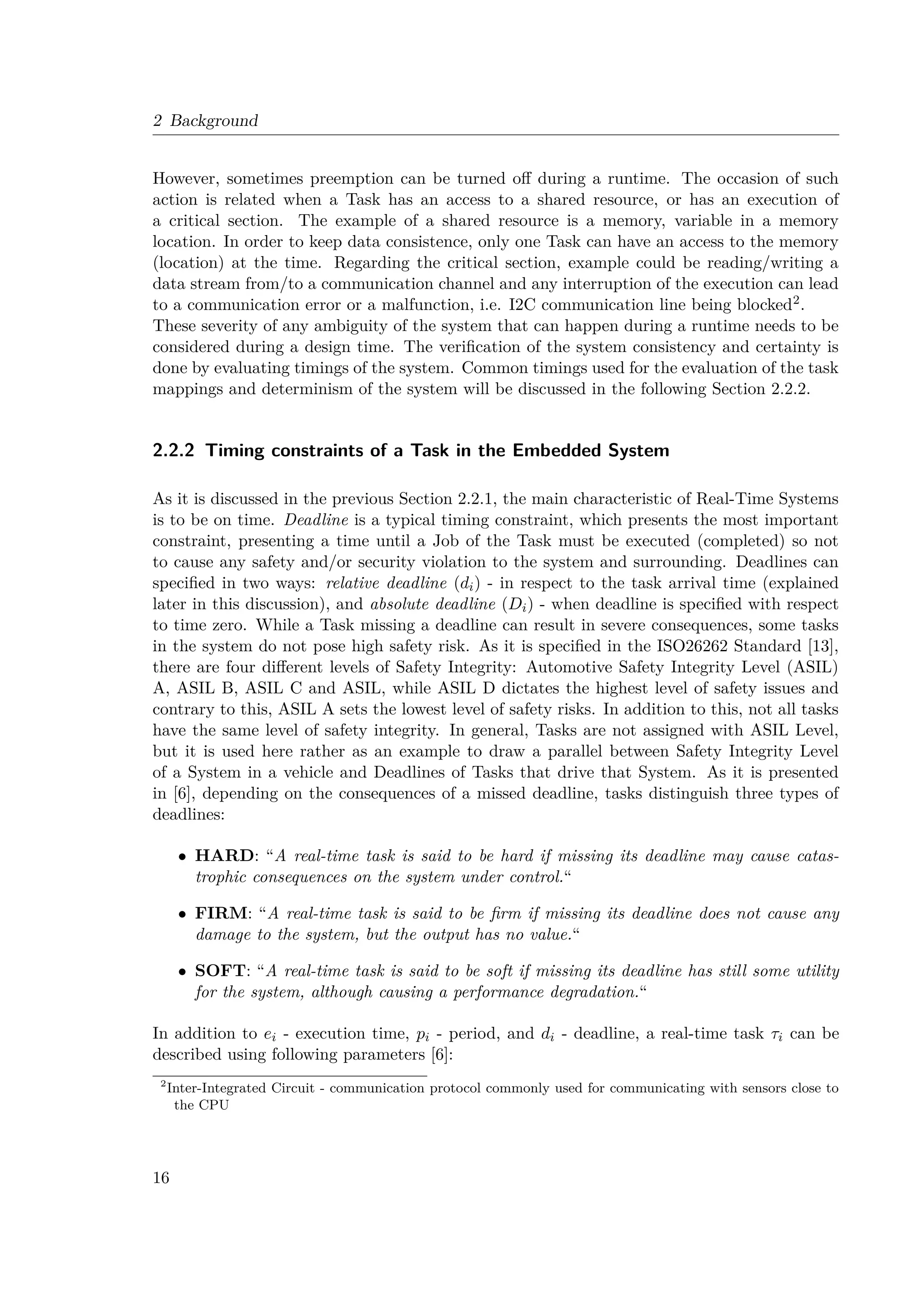 2 Background
However, sometimes preemption can be turned off during a runtime. The occasion of such
action is related when a Task has an access to a shared resource, or has an execution of
a critical section. The example of a shared resource is a memory, variable in a memory
location. In order to keep data consistence, only one Task can have an access to the memory
(location) at the time. Regarding the critical section, example could be reading/writing a
data stream from/to a communication channel and any interruption of the execution can lead
to a communication error or a malfunction, i.e. I2C communication line being blocked2.
These severity of any ambiguity of the system that can happen during a runtime needs to be
considered during a design time. The verification of the system consistency and certainty is
done by evaluating timings of the system. Common timings used for the evaluation of the task
mappings and determinism of the system will be discussed in the following Section 2.2.2.
2.2.2 Timing constraints of a Task in the Embedded System
As it is discussed in the previous Section 2.2.1, the main characteristic of Real-Time Systems
is to be on time. Deadline is a typical timing constraint, which presents the most important
constraint, presenting a time until a Job of the Task must be executed (completed) so not
to cause any safety and/or security violation to the system and surrounding. Deadlines can
specified in two ways: relative deadline (di) - in respect to the task arrival time (explained
later in this discussion), and absolute deadline (Di) - when deadline is specified with respect
to time zero. While a Task missing a deadline can result in severe consequences, some tasks
in the system do not pose high safety risk. As it is specified in the ISO26262 Standard [13],
there are four different levels of Safety Integrity: Automotive Safety Integrity Level (ASIL)
A, ASIL B, ASIL C and ASIL, while ASIL D dictates the highest level of safety issues and
contrary to this, ASIL A sets the lowest level of safety risks. In addition to this, not all tasks
have the same level of safety integrity. In general, Tasks are not assigned with ASIL Level,
but it is used here rather as an example to draw a parallel between Safety Integrity Level
of a System in a vehicle and Deadlines of Tasks that drive that System. As it is presented
in [6], depending on the consequences of a missed deadline, tasks distinguish three types of
deadlines:
• HARD: “A real-time task is said to be hard if missing its deadline may cause catas-
trophic consequences on the system under control.“
• FIRM: “A real-time task is said to be firm if missing its deadline does not cause any
damage to the system, but the output has no value.“
• SOFT: “A real-time task is said to be soft if missing its deadline has still some utility
for the system, although causing a performance degradation.“
In addition to ei - execution time, pi - period, and di - deadline, a real-time task τi can be
described using following parameters [6]:
2
Inter-Integrated Circuit - communication protocol commonly used for communicating with sensors close to
the CPU
16
 