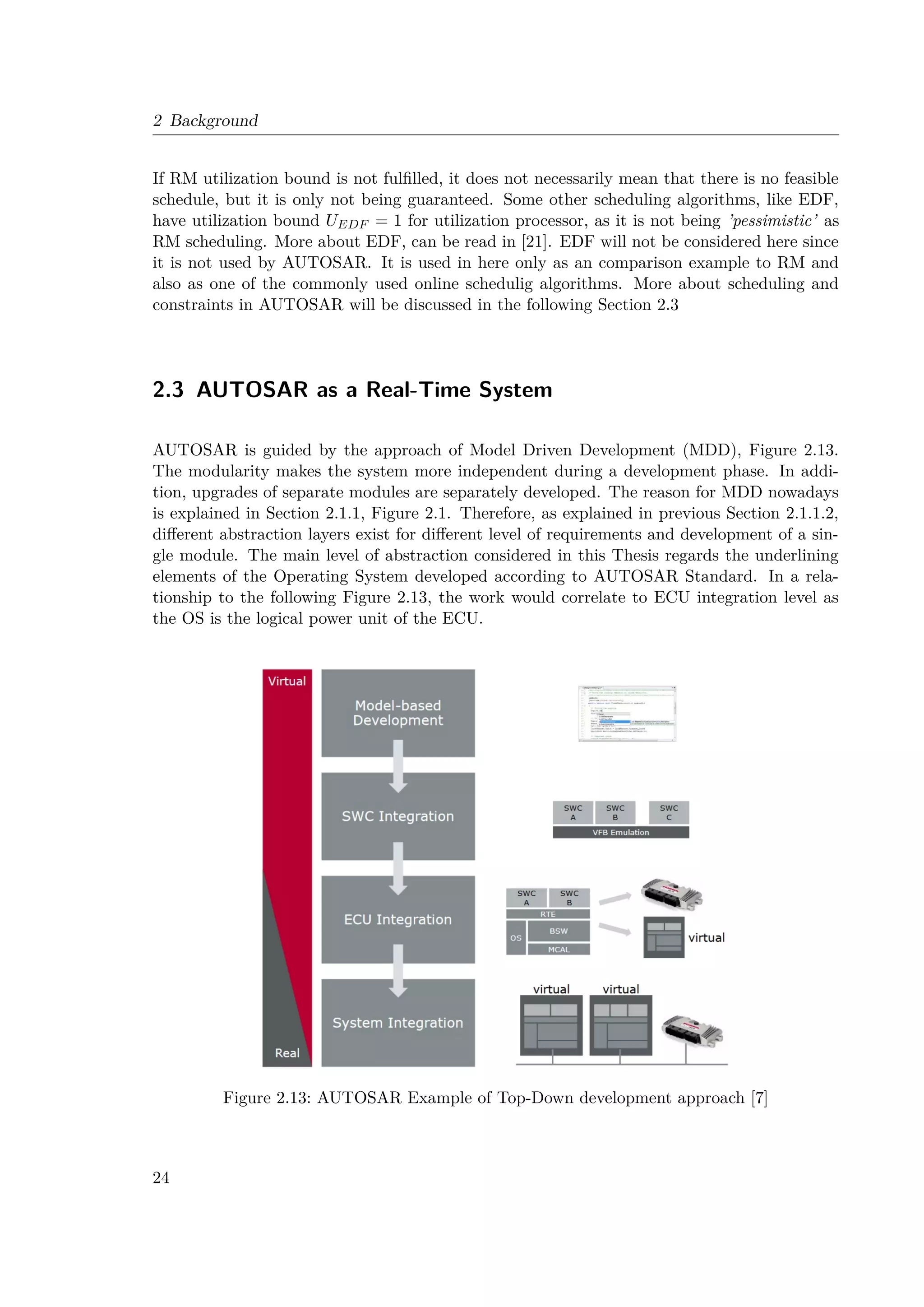 2 Background
If RM utilization bound is not fulfilled, it does not necessarily mean that there is no feasible
schedule, but it is only not being guaranteed. Some other scheduling algorithms, like EDF,
have utilization bound UEDF = 1 for utilization processor, as it is not being ’pessimistic’ as
RM scheduling. More about EDF, can be read in [21]. EDF will not be considered here since
it is not used by AUTOSAR. It is used in here only as an comparison example to RM and
also as one of the commonly used online schedulig algorithms. More about scheduling and
constraints in AUTOSAR will be discussed in the following Section 2.3
2.3 AUTOSAR as a Real-Time System
AUTOSAR is guided by the approach of Model Driven Development (MDD), Figure 2.13.
The modularity makes the system more independent during a development phase. In addi-
tion, upgrades of separate modules are separately developed. The reason for MDD nowadays
is explained in Section 2.1.1, Figure 2.1. Therefore, as explained in previous Section 2.1.1.2,
different abstraction layers exist for different level of requirements and development of a sin-
gle module. The main level of abstraction considered in this Thesis regards the underlining
elements of the Operating System developed according to AUTOSAR Standard. In a rela-
tionship to the following Figure 2.13, the work would correlate to ECU integration level as
the OS is the logical power unit of the ECU.
Figure 2.13: AUTOSAR Example of Top-Down development approach [7]
24
 