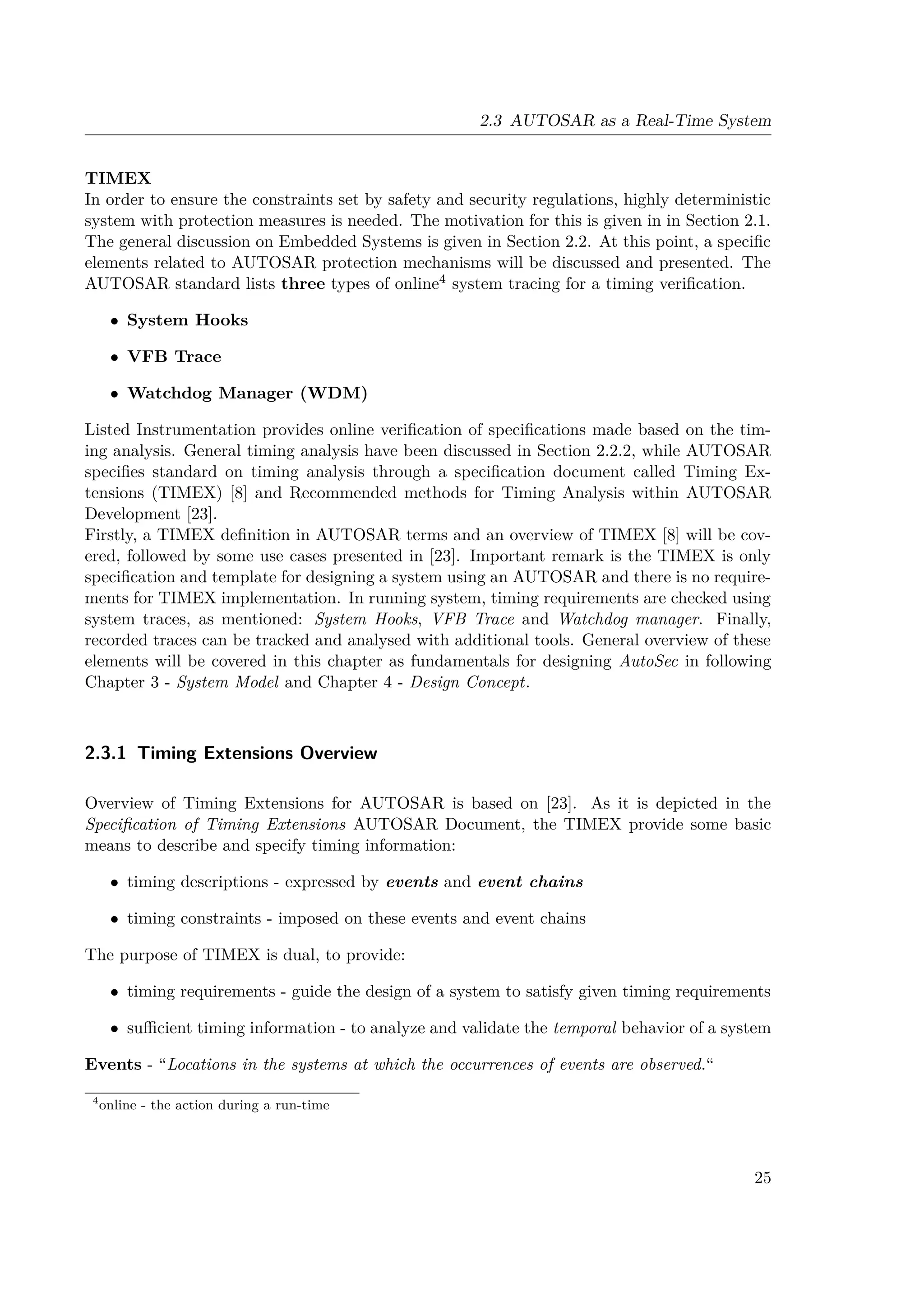 2.3 AUTOSAR as a Real-Time System
TIMEX
In order to ensure the constraints set by safety and security regulations, highly deterministic
system with protection measures is needed. The motivation for this is given in in Section 2.1.
The general discussion on Embedded Systems is given in Section 2.2. At this point, a specific
elements related to AUTOSAR protection mechanisms will be discussed and presented. The
AUTOSAR standard lists three types of online4 system tracing for a timing verification.
• System Hooks
• VFB Trace
• Watchdog Manager (WDM)
Listed Instrumentation provides online verification of specifications made based on the tim-
ing analysis. General timing analysis have been discussed in Section 2.2.2, while AUTOSAR
specifies standard on timing analysis through a specification document called Timing Ex-
tensions (TIMEX) [8] and Recommended methods for Timing Analysis within AUTOSAR
Development [23].
Firstly, a TIMEX definition in AUTOSAR terms and an overview of TIMEX [8] will be cov-
ered, followed by some use cases presented in [23]. Important remark is the TIMEX is only
specification and template for designing a system using an AUTOSAR and there is no require-
ments for TIMEX implementation. In running system, timing requirements are checked using
system traces, as mentioned: System Hooks, VFB Trace and Watchdog manager. Finally,
recorded traces can be tracked and analysed with additional tools. General overview of these
elements will be covered in this chapter as fundamentals for designing AutoSec in following
Chapter 3 - System Model and Chapter 4 - Design Concept.
2.3.1 Timing Extensions Overview
Overview of Timing Extensions for AUTOSAR is based on [23]. As it is depicted in the
Specification of Timing Extensions AUTOSAR Document, the TIMEX provide some basic
means to describe and specify timing information:
• timing descriptions - expressed by events and event chains
• timing constraints - imposed on these events and event chains
The purpose of TIMEX is dual, to provide:
• timing requirements - guide the design of a system to satisfy given timing requirements
• sufficient timing information - to analyze and validate the temporal behavior of a system
Events - “Locations in the systems at which the occurrences of events are observed.“
4
online - the action during a run-time
25
 