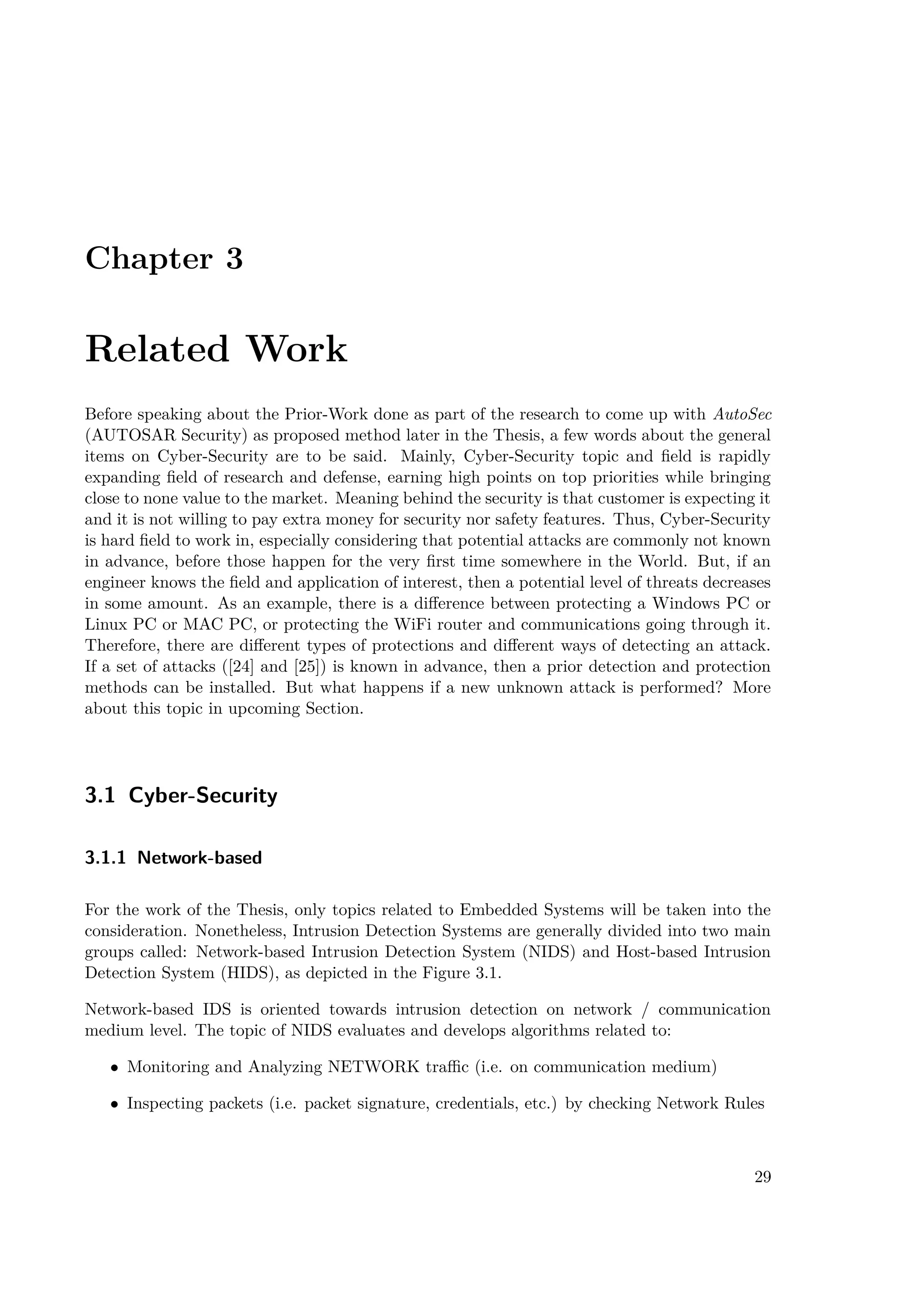 Chapter 3
Related Work
Before speaking about the Prior-Work done as part of the research to come up with AutoSec
(AUTOSAR Security) as proposed method later in the Thesis, a few words about the general
items on Cyber-Security are to be said. Mainly, Cyber-Security topic and field is rapidly
expanding field of research and defense, earning high points on top priorities while bringing
close to none value to the market. Meaning behind the security is that customer is expecting it
and it is not willing to pay extra money for security nor safety features. Thus, Cyber-Security
is hard field to work in, especially considering that potential attacks are commonly not known
in advance, before those happen for the very first time somewhere in the World. But, if an
engineer knows the field and application of interest, then a potential level of threats decreases
in some amount. As an example, there is a difference between protecting a Windows PC or
Linux PC or MAC PC, or protecting the WiFi router and communications going through it.
Therefore, there are different types of protections and different ways of detecting an attack.
If a set of attacks ([24] and [25]) is known in advance, then a prior detection and protection
methods can be installed. But what happens if a new unknown attack is performed? More
about this topic in upcoming Section.
3.1 Cyber-Security
3.1.1 Network-based
For the work of the Thesis, only topics related to Embedded Systems will be taken into the
consideration. Nonetheless, Intrusion Detection Systems are generally divided into two main
groups called: Network-based Intrusion Detection System (NIDS) and Host-based Intrusion
Detection System (HIDS), as depicted in the Figure 3.1.
Network-based IDS is oriented towards intrusion detection on network / communication
medium level. The topic of NIDS evaluates and develops algorithms related to:
• Monitoring and Analyzing NETWORK traffic (i.e. on communication medium)
• Inspecting packets (i.e. packet signature, credentials, etc.) by checking Network Rules
29
 