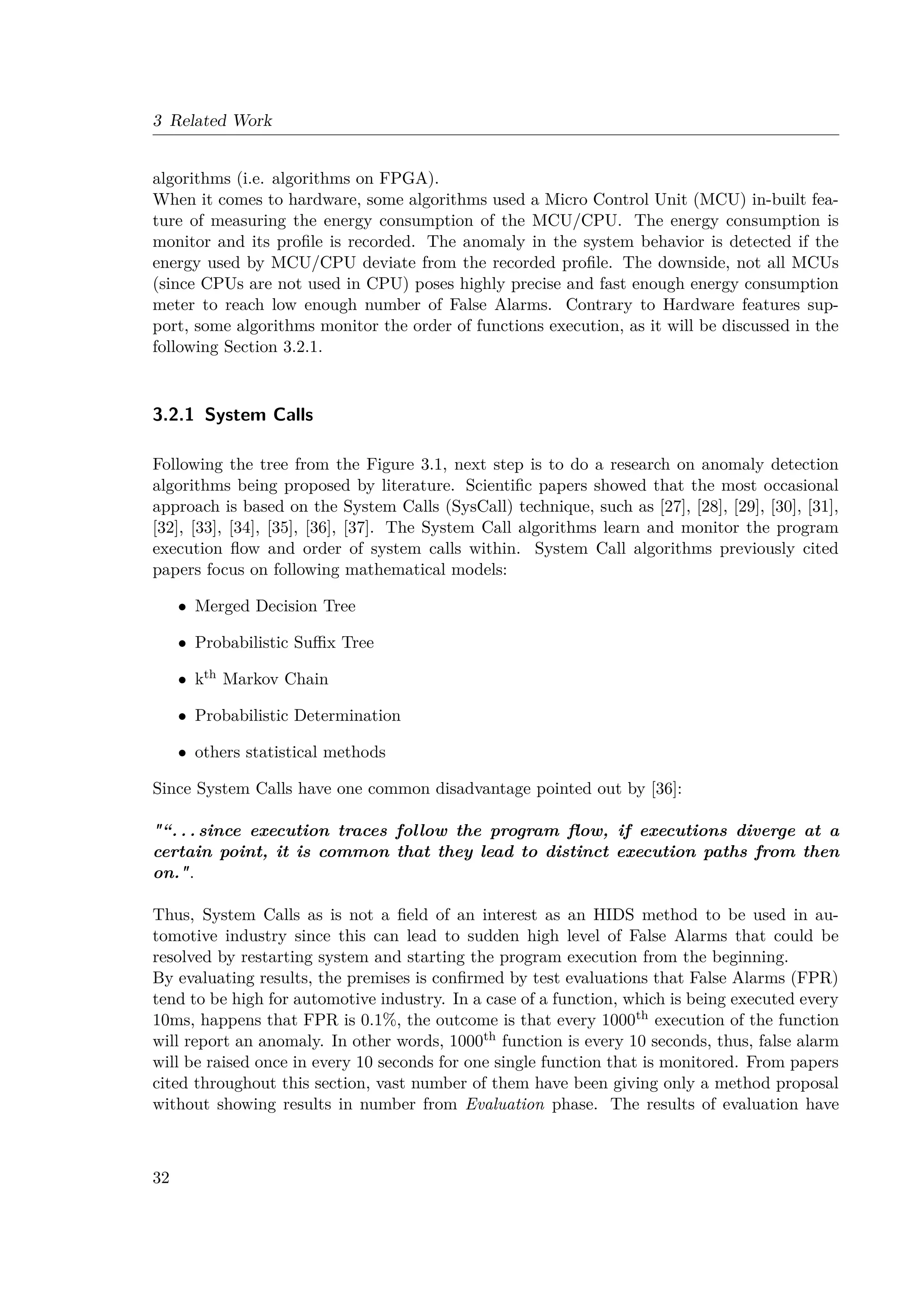 3 Related Work
algorithms (i.e. algorithms on FPGA).
When it comes to hardware, some algorithms used a Micro Control Unit (MCU) in-built fea-
ture of measuring the energy consumption of the MCU/CPU. The energy consumption is
monitor and its profile is recorded. The anomaly in the system behavior is detected if the
energy used by MCU/CPU deviate from the recorded profile. The downside, not all MCUs
(since CPUs are not used in CPU) poses highly precise and fast enough energy consumption
meter to reach low enough number of False Alarms. Contrary to Hardware features sup-
port, some algorithms monitor the order of functions execution, as it will be discussed in the
following Section 3.2.1.
3.2.1 System Calls
Following the tree from the Figure 3.1, next step is to do a research on anomaly detection
algorithms being proposed by literature. Scientific papers showed that the most occasional
approach is based on the System Calls (SysCall) technique, such as [27], [28], [29], [30], [31],
[32], [33], [34], [35], [36], [37]. The System Call algorithms learn and monitor the program
execution flow and order of system calls within. System Call algorithms previously cited
papers focus on following mathematical models:
• Merged Decision Tree
• Probabilistic Suffix Tree
• kth Markov Chain
• Probabilistic Determination
• others statistical methods
Since System Calls have one common disadvantage pointed out by [36]:
“. . . since execution traces follow the program flow, if executions diverge at a
certain point, it is common that they lead to distinct execution paths from then
on..
Thus, System Calls as is not a field of an interest as an HIDS method to be used in au-
tomotive industry since this can lead to sudden high level of False Alarms that could be
resolved by restarting system and starting the program execution from the beginning.
By evaluating results, the premises is confirmed by test evaluations that False Alarms (FPR)
tend to be high for automotive industry. In a case of a function, which is being executed every
10ms, happens that FPR is 0.1%, the outcome is that every 1000th execution of the function
will report an anomaly. In other words, 1000th function is every 10 seconds, thus, false alarm
will be raised once in every 10 seconds for one single function that is monitored. From papers
cited throughout this section, vast number of them have been giving only a method proposal
without showing results in number from Evaluation phase. The results of evaluation have
32
 