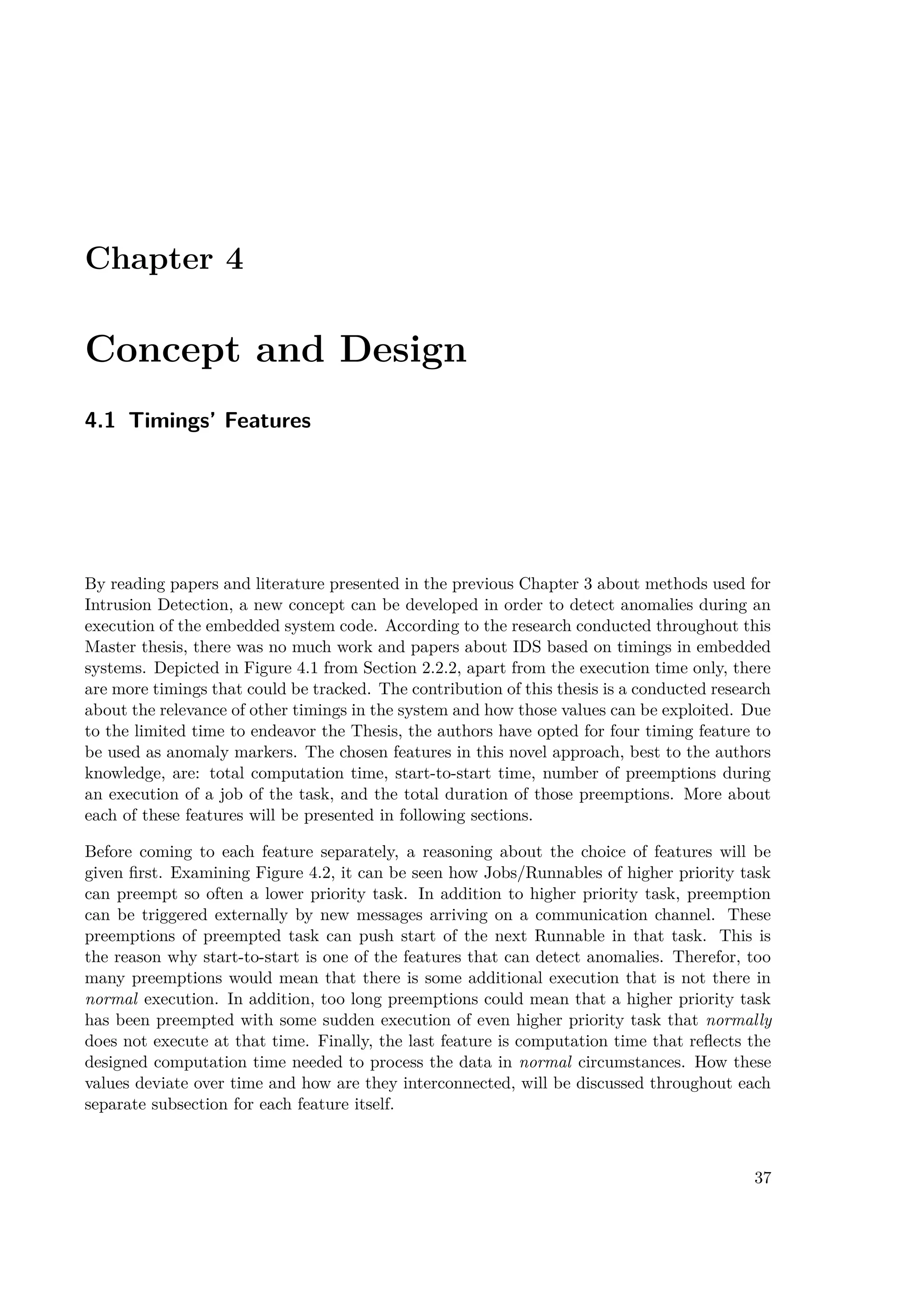 Chapter 4
Concept and Design
4.1 Timings’ Features
By reading papers and literature presented in the previous Chapter 3 about methods used for
Intrusion Detection, a new concept can be developed in order to detect anomalies during an
execution of the embedded system code. According to the research conducted throughout this
Master thesis, there was no much work and papers about IDS based on timings in embedded
systems. Depicted in Figure 4.1 from Section 2.2.2, apart from the execution time only, there
are more timings that could be tracked. The contribution of this thesis is a conducted research
about the relevance of other timings in the system and how those values can be exploited. Due
to the limited time to endeavor the Thesis, the authors have opted for four timing feature to
be used as anomaly markers. The chosen features in this novel approach, best to the authors
knowledge, are: total computation time, start-to-start time, number of preemptions during
an execution of a job of the task, and the total duration of those preemptions. More about
each of these features will be presented in following sections.
Before coming to each feature separately, a reasoning about the choice of features will be
given first. Examining Figure 4.2, it can be seen how Jobs/Runnables of higher priority task
can preempt so often a lower priority task. In addition to higher priority task, preemption
can be triggered externally by new messages arriving on a communication channel. These
preemptions of preempted task can push start of the next Runnable in that task. This is
the reason why start-to-start is one of the features that can detect anomalies. Therefor, too
many preemptions would mean that there is some additional execution that is not there in
normal execution. In addition, too long preemptions could mean that a higher priority task
has been preempted with some sudden execution of even higher priority task that normally
does not execute at that time. Finally, the last feature is computation time that reflects the
designed computation time needed to process the data in normal circumstances. How these
values deviate over time and how are they interconnected, will be discussed throughout each
separate subsection for each feature itself.
37
 