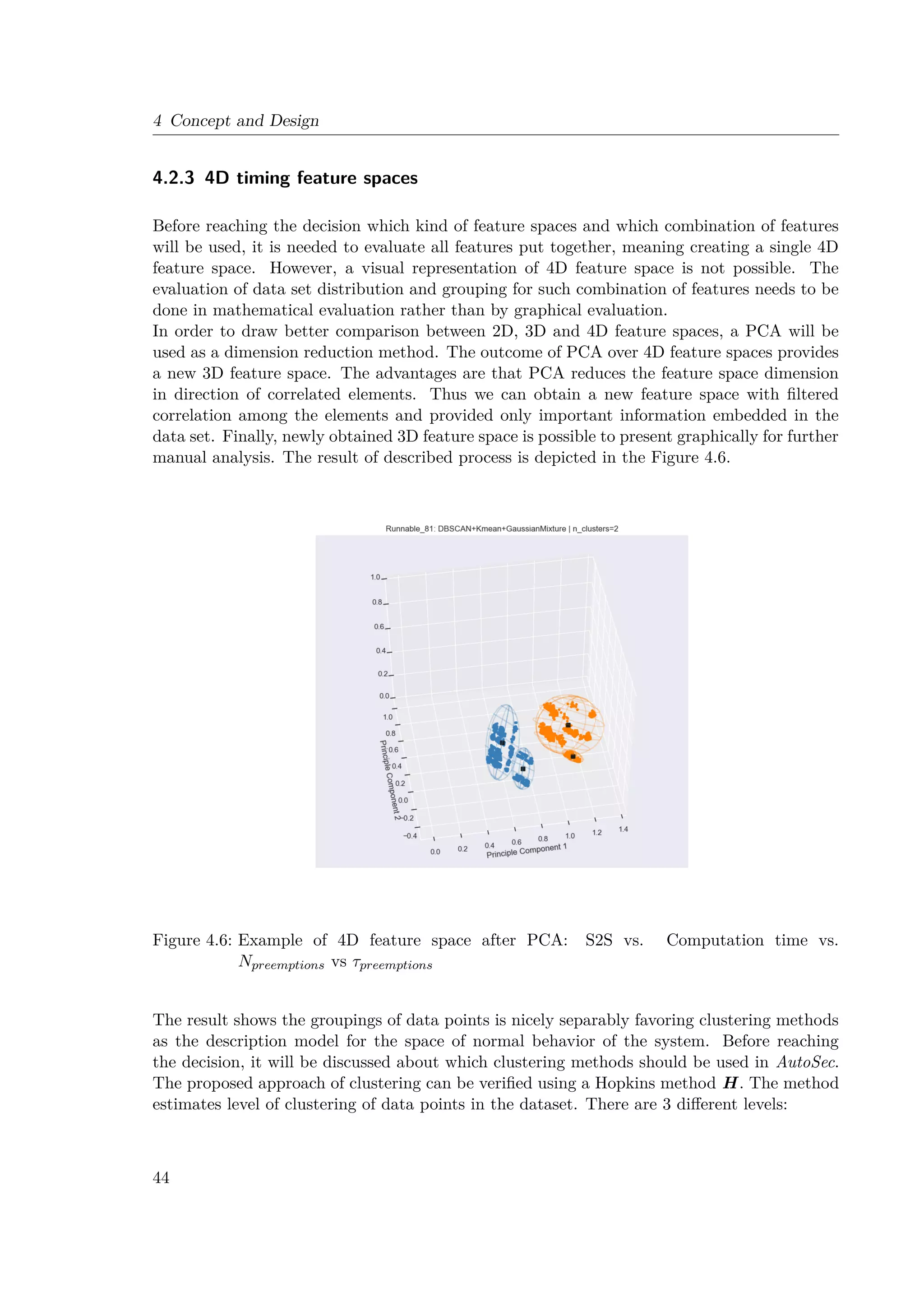 4 Concept and Design
4.2.3 4D timing feature spaces
Before reaching the decision which kind of feature spaces and which combination of features
will be used, it is needed to evaluate all features put together, meaning creating a single 4D
feature space. However, a visual representation of 4D feature space is not possible. The
evaluation of data set distribution and grouping for such combination of features needs to be
done in mathematical evaluation rather than by graphical evaluation.
In order to draw better comparison between 2D, 3D and 4D feature spaces, a PCA will be
used as a dimension reduction method. The outcome of PCA over 4D feature spaces provides
a new 3D feature space. The advantages are that PCA reduces the feature space dimension
in direction of correlated elements. Thus we can obtain a new feature space with filtered
correlation among the elements and provided only important information embedded in the
data set. Finally, newly obtained 3D feature space is possible to present graphically for further
manual analysis. The result of described process is depicted in the Figure 4.6.
Figure 4.6: Example of 4D feature space after PCA: S2S vs. Computation time vs.
Npreemptions vs τpreemptions
The result shows the groupings of data points is nicely separably favoring clustering methods
as the description model for the space of normal behavior of the system. Before reaching
the decision, it will be discussed about which clustering methods should be used in AutoSec.
The proposed approach of clustering can be verified using a Hopkins method H. The method
estimates level of clustering of data points in the dataset. There are 3 different levels:
44
 
