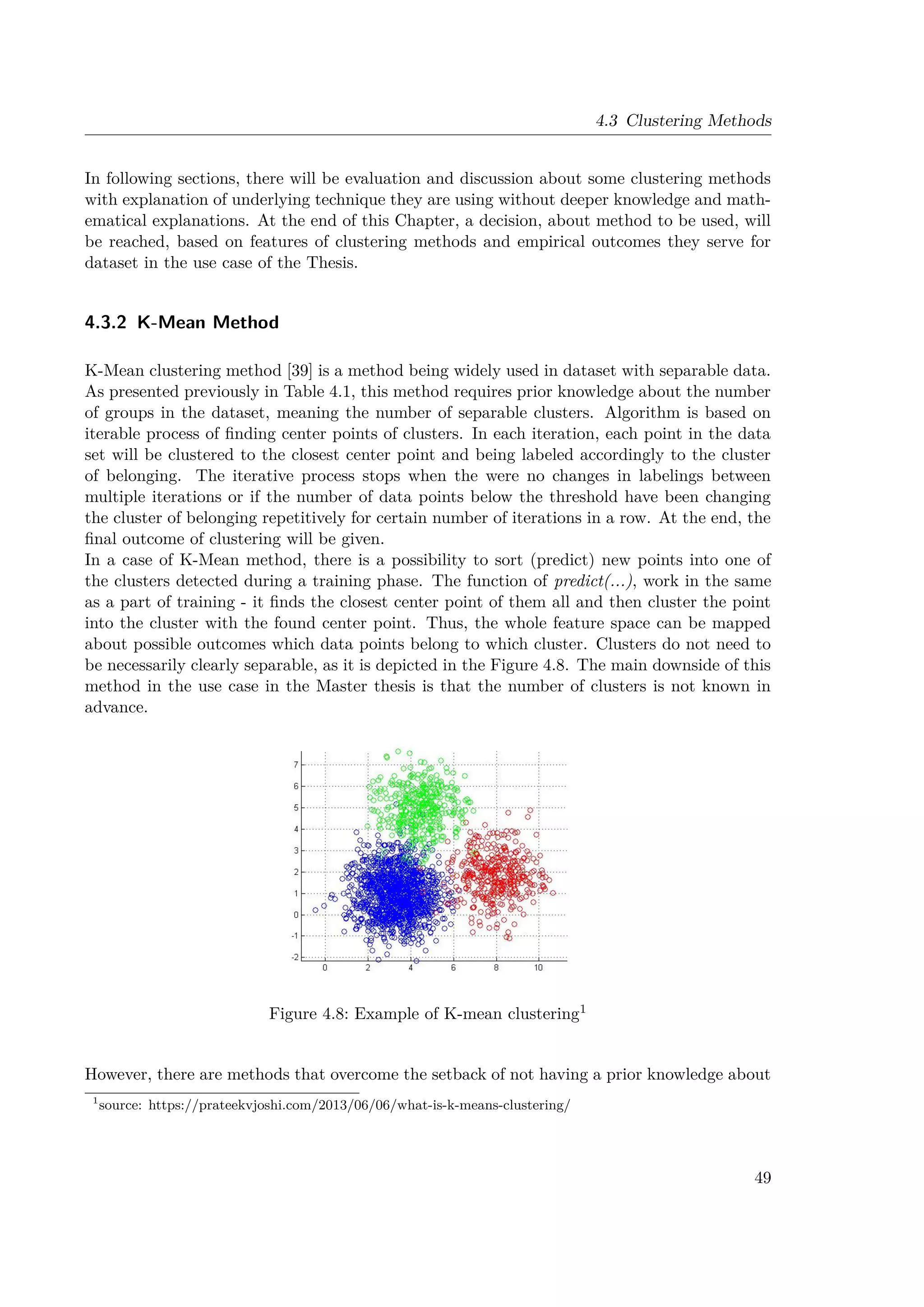 4.3 Clustering Methods
In following sections, there will be evaluation and discussion about some clustering methods
with explanation of underlying technique they are using without deeper knowledge and math-
ematical explanations. At the end of this Chapter, a decision, about method to be used, will
be reached, based on features of clustering methods and empirical outcomes they serve for
dataset in the use case of the Thesis.
4.3.2 K-Mean Method
K-Mean clustering method [39] is a method being widely used in dataset with separable data.
As presented previously in Table 4.1, this method requires prior knowledge about the number
of groups in the dataset, meaning the number of separable clusters. Algorithm is based on
iterable process of finding center points of clusters. In each iteration, each point in the data
set will be clustered to the closest center point and being labeled accordingly to the cluster
of belonging. The iterative process stops when the were no changes in labelings between
multiple iterations or if the number of data points below the threshold have been changing
the cluster of belonging repetitively for certain number of iterations in a row. At the end, the
final outcome of clustering will be given.
In a case of K-Mean method, there is a possibility to sort (predict) new points into one of
the clusters detected during a training phase. The function of predict(...), work in the same
as a part of training - it finds the closest center point of them all and then cluster the point
into the cluster with the found center point. Thus, the whole feature space can be mapped
about possible outcomes which data points belong to which cluster. Clusters do not need to
be necessarily clearly separable, as it is depicted in the Figure 4.8. The main downside of this
method in the use case in the Master thesis is that the number of clusters is not known in
advance.
Figure 4.8: Example of K-mean clustering1
However, there are methods that overcome the setback of not having a prior knowledge about
1
source: https://prateekvjoshi.com/2013/06/06/what-is-k-means-clustering/
49
 