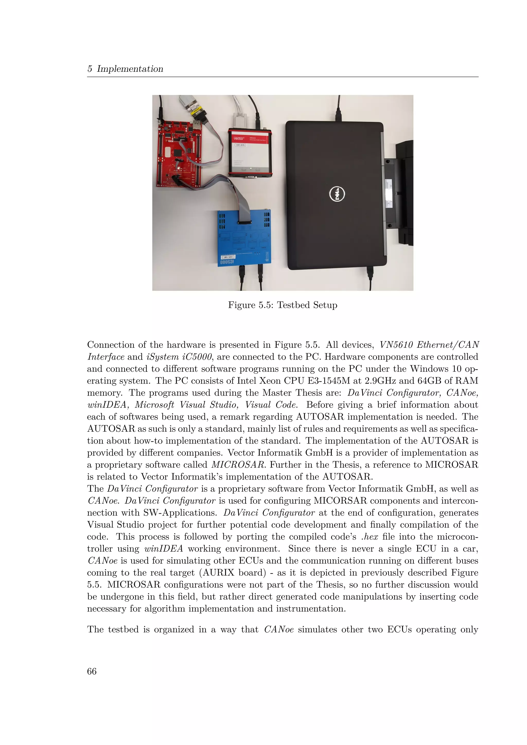 5 Implementation
Figure 5.5: Testbed Setup
Connection of the hardware is presented in Figure 5.5. All devices, VN5610 Ethernet/CAN
Interface and iSystem iC5000, are connected to the PC. Hardware components are controlled
and connected to different software programs running on the PC under the Windows 10 op-
erating system. The PC consists of Intel Xeon CPU E3-1545M at 2.9GHz and 64GB of RAM
memory. The programs used during the Master Thesis are: DaVinci Configurator, CANoe,
winIDEA, Microsoft Visual Studio, Visual Code. Before giving a brief information about
each of softwares being used, a remark regarding AUTOSAR implementation is needed. The
AUTOSAR as such is only a standard, mainly list of rules and requirements as well as specifica-
tion about how-to implementation of the standard. The implementation of the AUTOSAR is
provided by different companies. Vector Informatik GmbH is a provider of implementation as
a proprietary software called MICROSAR. Further in the Thesis, a reference to MICROSAR
is related to Vector Informatik’s implementation of the AUTOSAR.
The DaVinci Configurator is a proprietary software from Vector Informatik GmbH, as well as
CANoe. DaVinci Configurator is used for configuring MICORSAR components and intercon-
nection with SW-Applications. DaVinci Configurator at the end of configuration, generates
Visual Studio project for further potential code development and finally compilation of the
code. This process is followed by porting the compiled code’s .hex file into the microcon-
troller using winIDEA working environment. Since there is never a single ECU in a car,
CANoe is used for simulating other ECUs and the communication running on different buses
coming to the real target (AURIX board) - as it is depicted in previously described Figure
5.5. MICROSAR configurations were not part of the Thesis, so no further discussion would
be undergone in this field, but rather direct generated code manipulations by inserting code
necessary for algorithm implementation and instrumentation.
The testbed is organized in a way that CANoe simulates other two ECUs operating only
66
 