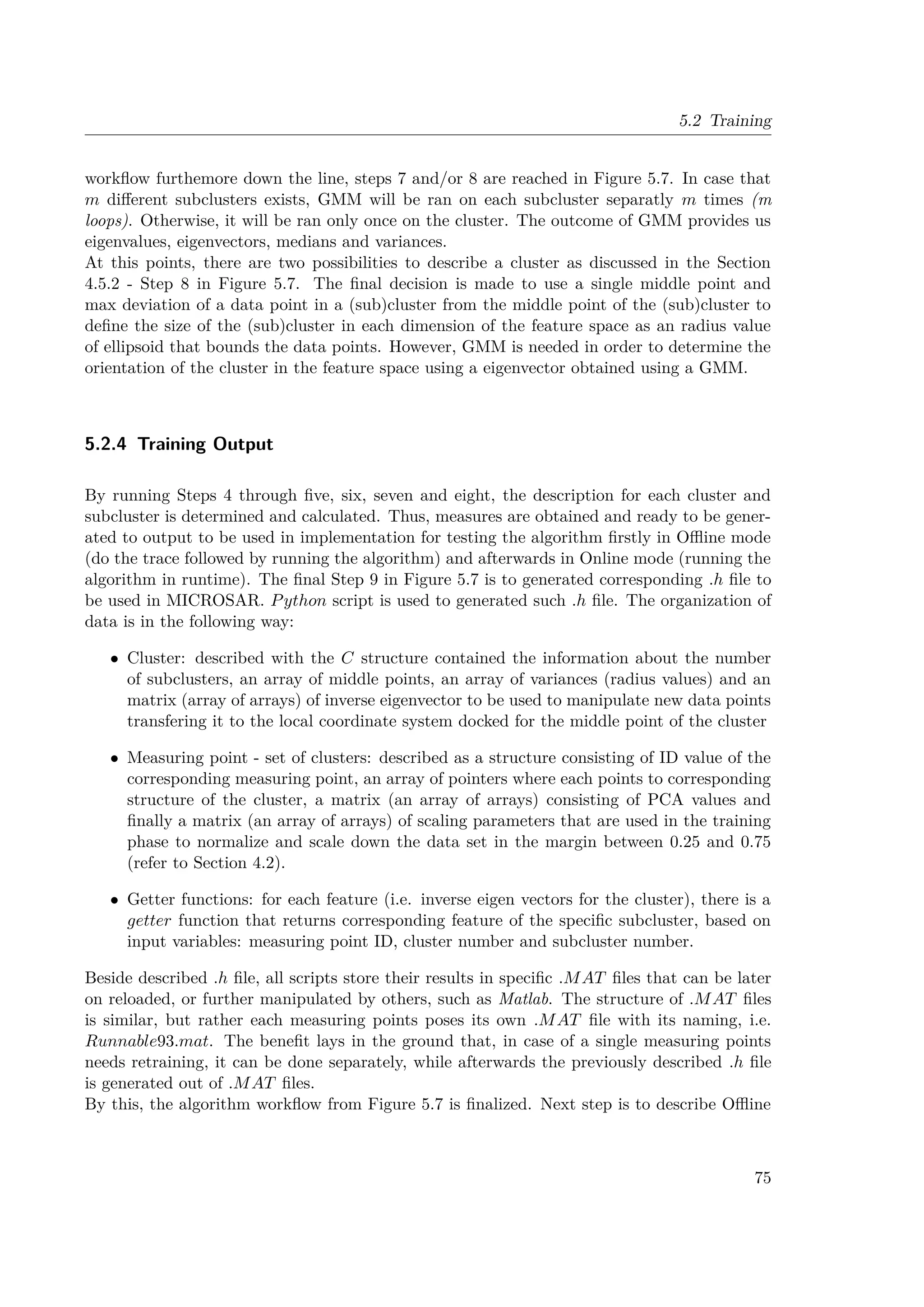 5.2 Training
workflow furthemore down the line, steps 7 and/or 8 are reached in Figure 5.7. In case that
m different subclusters exists, GMM will be ran on each subcluster separatly m times (m
loops). Otherwise, it will be ran only once on the cluster. The outcome of GMM provides us
eigenvalues, eigenvectors, medians and variances.
At this points, there are two possibilities to describe a cluster as discussed in the Section
4.5.2 - Step 8 in Figure 5.7. The final decision is made to use a single middle point and
max deviation of a data point in a (sub)cluster from the middle point of the (sub)cluster to
define the size of the (sub)cluster in each dimension of the feature space as an radius value
of ellipsoid that bounds the data points. However, GMM is needed in order to determine the
orientation of the cluster in the feature space using a eigenvector obtained using a GMM.
5.2.4 Training Output
By running Steps 4 through five, six, seven and eight, the description for each cluster and
subcluster is determined and calculated. Thus, measures are obtained and ready to be gener-
ated to output to be used in implementation for testing the algorithm firstly in Offline mode
(do the trace followed by running the algorithm) and afterwards in Online mode (running the
algorithm in runtime). The final Step 9 in Figure 5.7 is to generated corresponding .h file to
be used in MICROSAR. Python script is used to generated such .h file. The organization of
data is in the following way:
• Cluster: described with the C structure contained the information about the number
of subclusters, an array of middle points, an array of variances (radius values) and an
matrix (array of arrays) of inverse eigenvector to be used to manipulate new data points
transfering it to the local coordinate system docked for the middle point of the cluster
• Measuring point - set of clusters: described as a structure consisting of ID value of the
corresponding measuring point, an array of pointers where each points to corresponding
structure of the cluster, a matrix (an array of arrays) consisting of PCA values and
finally a matrix (an array of arrays) of scaling parameters that are used in the training
phase to normalize and scale down the data set in the margin between 0.25 and 0.75
(refer to Section 4.2).
• Getter functions: for each feature (i.e. inverse eigen vectors for the cluster), there is a
getter function that returns corresponding feature of the specific subcluster, based on
input variables: measuring point ID, cluster number and subcluster number.
Beside described .h file, all scripts store their results in specific .MAT files that can be later
on reloaded, or further manipulated by others, such as Matlab. The structure of .MAT files
is similar, but rather each measuring points poses its own .MAT file with its naming, i.e.
Runnable93.mat. The benefit lays in the ground that, in case of a single measuring points
needs retraining, it can be done separately, while afterwards the previously described .h file
is generated out of .MAT files.
By this, the algorithm workflow from Figure 5.7 is finalized. Next step is to describe Offline
75
 