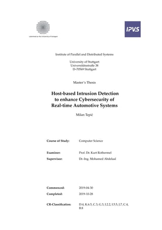 Institute of Parallel and Distributed Systems
University of Stuttgart
Universitätsstraße 38
D–70569 Stuttgart
Master’s Thesis
Host-based Intrusion Detection
to enhance Cybersecurity of
Real-time Automotive Systems
Milan Tepić
Course of Study: Computer Science
Examiner: Prof. Dr. Kurt Rothermel
Supervisor: Dr.-Ing. Mohamed Abdelaal
Commenced: 2019-04-30
Completed: 2019-10-28
CR-Classification: D.4, K.6.5, C.3, G.3, I.2.2, I.5.5, J.7, C.4,
B.8
 