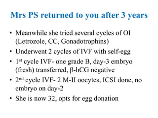 Mrs PS returned to you after 3 years
• Meanwhile she tried several cycles of OI
(Letrozole, CC, Gonadotrophins)
• Underwent 2 cycles of IVF with self-egg
• 1st cycle IVF- one grade B, day-3 embryo
(fresh) transferred, β-hCG negative
• 2nd cycle IVF- 2 M-II oocytes, ICSI done, no
embryo on day-2
• She is now 32, opts for egg donation
 