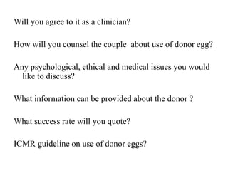 Will you agree to it as a clinician?
How will you counsel the couple about use of donor egg?
Any psychological, ethical and medical issues you would
like to discuss?
What information can be provided about the donor ?
What success rate will you quote?
ICMR guideline on use of donor eggs?
 