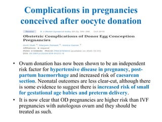 Complications in pregnancies
conceived after oocyte donation
• Ovum donation has now been shown to be an independent
risk factor for hypertensive disease in pregnancy, post-
partum haemorrhage and increased risk of caesarean
section. Neonatal outcomes are less clear-cut, although there
is some evidence to suggest there is increased risk of small
for gestational age babies and preterm delivery.
• It is now clear that OD pregnancies are higher risk than IVF
pregnancies with autologous ovum and they should be
treated as such.
 