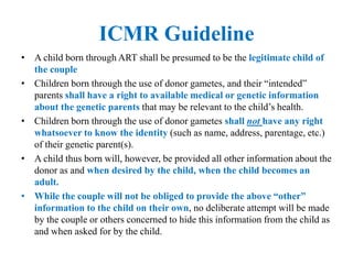 ICMR Guideline
• A child born through ART shall be presumed to be the legitimate child of
the couple
• Children born through the use of donor gametes, and their “intended”
parents shall have a right to available medical or genetic information
about the genetic parents that may be relevant to the child’s health.
• Children born through the use of donor gametes shall not have any right
whatsoever to know the identity (such as name, address, parentage, etc.)
of their genetic parent(s).
• A child thus born will, however, be provided all other information about the
donor as and when desired by the child, when the child becomes an
adult.
• While the couple will not be obliged to provide the above “other”
information to the child on their own, no deliberate attempt will be made
by the couple or others concerned to hide this information from the child as
and when asked for by the child.
 