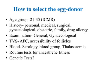 How to select the egg-donor
• Age group- 21-35 (ICMR)
• History- personal, medical, surgical,
gynaecological, obstetric, family, drug allergy
• Examination- General, Gynaecological
• TVS- AFC, accessibility of follicles
• Blood- Serology, blood group, Thalassaemia
• Routine tests for anaesthetic fitness
• Genetic Tests?
 