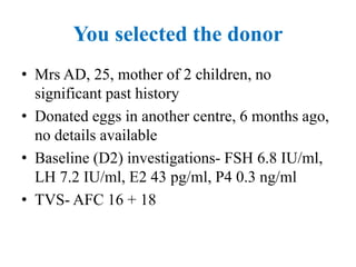 You selected the donor
• Mrs AD, 25, mother of 2 children, no
significant past history
• Donated eggs in another centre, 6 months ago,
no details available
• Baseline (D2) investigations- FSH 6.8 IU/ml,
LH 7.2 IU/ml, E2 43 pg/ml, P4 0.3 ng/ml
• TVS- AFC 16 + 18
 