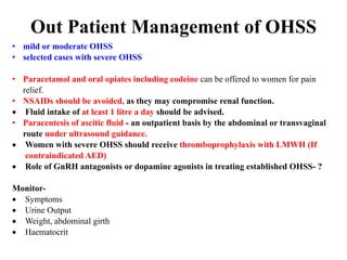 Out Patient Management of OHSS
• mild or moderate OHSS
• selected cases with severe OHSS
• Paracetamol and oral opiates including codeine can be offered to women for pain
relief.
• NSAIDs should be avoided, as they may compromise renal function.
 Fluid intake of at least 1 litre a day should be advised.
• Paracentesis of ascitic fluid - an outpatient basis by the abdominal or transvaginal
route under ultrasound guidance.
 Women with severe OHSS should receive thromboprophylaxis with LMWH (If
contraindicated AED)
 Role of GnRH antagonists or dopamine agonists in treating established OHSS- ?
Monitor-
 Symptoms
 Urine Output
 Weight, abdominal girth
 Haematocrit
 
