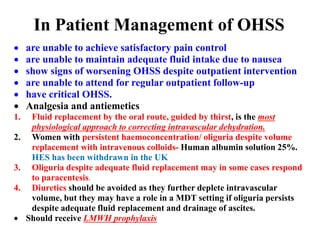 In Patient Management of OHSS
 are unable to achieve satisfactory pain control
 are unable to maintain adequate fluid intake due to nausea
 show signs of worsening OHSS despite outpatient intervention
 are unable to attend for regular outpatient follow-up
 have critical OHSS.
 Analgesia and antiemetics
1. Fluid replacement by the oral route, guided by thirst, is the most
physiological approach to correcting intravascular dehydration.
2. Women with persistent haemoconcentration/ oliguria despite volume
replacement with intravenous colloids- Human albumin solution 25%.
HES has been withdrawn in the UK
3. Oliguria despite adequate fluid replacement may in some cases respond
to paracentesis.
4. Diuretics should be avoided as they further deplete intravascular
volume, but they may have a role in a MDT setting if oliguria persists
despite adequate fluid replacement and drainage of ascites.
 Should receive LMWH prophylaxis
 