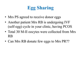 Egg Sharing
• Mrs PS agreed to receive donor eggs
• Another patient Mrs RB is undergoing IVF
(self-egg) cycle in your clinic, having PCOS
• Total 30 M-II oocytes were collected from Mrs
RB
• Can Mrs RB donate few eggs to Mrs PR??
 