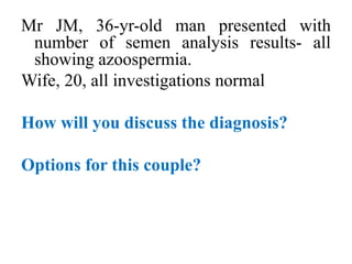 Mr JM, 36-yr-old man presented with
number of semen analysis results- all
showing azoospermia.
Wife, 20, all investigations normal
How will you discuss the diagnosis?
Options for this couple?
 