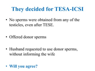 They decided for TESA-ICSI
• No sperms were obtained from any of the
testicles, even after TESE.
• Offered donor sperms
• Husband requested to use donor sperms,
without informing the wife
• Will you agree?
 