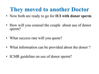 They moved to another Doctor
• Now both are ready to go for IUI with donor sperm.
• How will you counsel the couple about use of donor
sperm?
• What success rate will you quote?
• What information can be provided about the donor ?
• ICMR guideline on use of donor sperm?
 