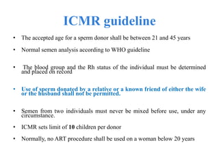 ICMR guideline
• The accepted age for a sperm donor shall be between 21 and 45 years
• Normal semen analysis according to WHO guideline
• The blood group and the Rh status of the individual must be determined
and placed on record
• Use of sperm donated by a relative or a known friend of either the wife
or the husband shall not be permitted.
• Semen from two individuals must never be mixed before use, under any
circumstance.
• ICMR sets limit of 10 children per donor
• Normally, no ART procedure shall be used on a woman below 20 years
 