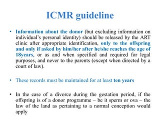 ICMR guideline
• Information about the donor (but excluding information on
individual’s personal identity) should be released by the ART
clinic after appropriate identification, only to the offspring
and only if asked by him/her after he/she reaches the age of
18years, or as and when specified and required for legal
purposes, and never to the parents (except when directed by a
court of law).
• These records must be maintained for at least ten years
• In the case of a divorce during the gestation period, if the
offspring is of a donor programme – be it sperm or ova – the
law of the land as pertaining to a normal conception would
apply
 